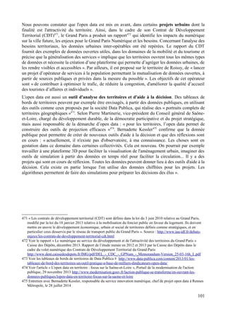 Nous pouvons constater que l'open data est mis en avant, dans certains projets urbains dont la
finalité est l'attractivité du territoire. Ainsi, dans le cadre de son Contrat de Développement
Territorial (CDT)471
, le Grand Paris a produit un rapport472
qui identifie les impacts du numérique
sur la ville future, les enjeux pour le Grand Paris Numérique et les besoins. Concernant l'analyse des
besoins territoriaux, les données urbaines inter-opérables ont été repérées. Le rapport du CDT
fournit des exemples de données ouvertes utiles, dans les domaines de la mobilité et du tourisme et
précise que la généralisation des services « implique que les territoires ouvrent tous les mêmes types
de données et nécessite la création d’une plateforme qui permette d’agréger les données urbaines, de
les rendre visibles et accessibles ». Par ailleurs, il est proposé sur le territoire de Roissy, de « lancer
un projet d’opérateur de services à la population permettant la mutualisation de données ouvertes, à
partir de sources publiques et privées dans la mesure du possible ». Les objectifs de cet opérateur
sont « de contribuer à optimiser le trafic, de réduire la congestion, d'améliorer la qualité d’accueil
des touristes d’affaires et individuels ».
L'open data est aussi un outil d'analyse des territoires et d'aide à la décision. Des tableaux de
bords de territoires peuvent par exemple être envisagés, à partir des données publiques, en utilisant
des outils comme ceux proposés par la société Data Publica, qui réalise des « portraits complets de
territoires géographiques »473
. Selon Pierre Martinerie, vice-président du Conseil général de Saône-
et-Loire, chargé du développement durable, de la démocratie participative et du projet stratégique,
mais aussi responsable de la démarche d’open data : « pour les territoires, l’open data permet de
construire des outils de projection efficaces »474
. Bernadette Kessler475
confirme que la donnée
publique peut permettre de créer de nouveaux outils d'aide à la décision et que des réflexions sont
en cours : « actuellement, il n'existe pas d'observatoire, à ma connaissance. Les choses sont en
gestation dans ce domaine dans certaines collectivités. Cela est nouveau. On pourrait par exemple
travailler à une plateforme 3D pour faciliter la visualisation de l'aménagement urbain, imaginer des
outils de simulation à partir des données en temps réel pour faciliter la circulation... Il y a des
projets qui sont en cours de réflexion. Toutes les données peuvent donner lieu à des outils d'aide à la
décision. Cela existe en partie lorsque l'on utilise des données chiffrées pour les projets. Les
algorithmes permettent de faire des simulations pour préparer les décisions des élus ».
471 « Les contrats de développement territorial (CDT) sont définis dans la loi du 3 juin 2010 relative au Grand Paris,
modifié par la loi du 18 janvier 2013 relative à la mobilisation du foncier public en faveur du logement. Ils doivent
mettre en œuvre le développement économique, urbain et social de territoires définis comme stratégiques, et en
particulier ceux desservis par le réseau de transport public du Grand Paris ». Source : http://www.iau-idf.fr/debats-
enjeux/les-contrats-de-developpement-territorial-cdt.html
472 Voir le rapport « Le numérique au service du développement et de l'attractivité des territoires du Grand Paris »
Caisse des Dépôts, décembre 2013. Rapport de l’étude menée en 2012 et 2013 par la Caisse des Dépôts dans le
cadre du volet numérique des Contrats de Développement Territorial du Grand Paris
http://www.dent.caissedesdepots.fr/IMG/pdf/DEL_-_CDC_-_GPNum_-_Memorandum-Version_25-03-16h_L.pdf
473 Voir les tableaux de bords de territoires de Data Publica # http://www.data-publica.com/content/2013/01/les-
tableaux-de-bord-des-territoires-un-outil-pratique-a-base-de-milliers-dindicateurs-open-data/
474 Voir l'article « L'open data en territoire : focus sur la Saône-et-Loire », Portail de la modernisation de l'action
publique, 29 novembre 2013 http://www.modernisation.gouv.fr/laction-publique-se-transforme/en-ouvrant-les-
donnees-publiques/lopen-data-en-territoire-focus-sur-la-saone-et-loire
475 Entretien avec Bernadette Kessler, responsable du service innovation numérique, chef de projet open data à Rennes
Métropole, le 28 juillet 2014
101
 