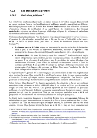 1.2.8 Les précautions à prendre
1.2.8.1 Quels choix juridiques ?
Les collectivités ne choisissent pas toutes les mêmes licences et peuvent en changer. Elles peuvent
en choisir plusieurs. Dans ce cas, les obligations et les libertés accordées aux utilisateurs diffèrent.
On distingue plusieurs types de licences. Les licences libres octroient aux utilisateurs des droits
d'utilisation, d'étude, de modification et de redistribution des modifications. Les licences
contributives rajoutent une clause de partage à l'identique obligeant les utilisateurs à redistribuer
les modifications dans les mêmes conditions.
Certaines collectivités ont retenu l'une des licences proposée par l'organisation Creatives Commons.
Cependant, les plus répandues aujourd'hui sont la Licence Ouverte d'Etalab (LO) et la Licence
ODbL. Un article de Sabine Blanc, paru dans La Gazette des communes présente ces deux
licences 476
:
• La licence ouverte d'Etalab impose de mentionner la paternité et la date de la dernière
mise à jour. Il est possible de reproduire, redistribuer, modifier et exploiter à titre
commercial les données. Sa compatibilité avec les autres licences libres est satisfaisante.
• La licence ODbL fait partie des licences open data commons477
. Basée sur le droit anglo-
saxon, elle permet de copier, modifier, de faire un usage des données, à la condition de citer
sa source. Il est nécessaire de redistribuer, sous des conditions de partage identiques, les
modifications effectuées (share alike), de maintenir techniquement ouverte la base de
données redistribuée. Il est possible de déroger au partage à l'identique moyennant une
contre-partie. Cette licence a été proposée par l'Open Knowledge Foundation. La ville de
Paris est la première collectivité a l'avoir utilisée.
Le rapport Trojette478
, paru en 2013, n'encourage pas les administrations à créer leur propre licence
et en explique la raison. Il est conseillé de « privilégier le recours à des licences types auxquelles
d'éventuelles licences spécifiques seraient automatiquement compatibles. Ces licences types
pourraient avoir l'avantage d'une formulation compatible avec les standards internationaux ».
Selon Grégory Blanc-Bernard479
les licences permettent à la collectivité « d'avoir une meilleure
connaissance des utilisateurs ». Grâce à l'identification, il est possible « d'éviter que de mauvais
usages ne soient faits des données. Cela permet également de faire respecter les politiques
publiques ». Le chef de projet du Grand Lyon donne un exemple pour illustrer son propos : « nous
pouvons interagir avec les propositions faites par une entreprise spécialisée dans le GPS, qui
proposerait aux automobilistes des itinéraires contraires aux politiques publiques ».
Le Grand Lyon expérimente également la possibilité de faire payer une redevance. Très peu de
collectivités font payer leurs données ou envisagent de le faire et peu se sont lancées dans ce débat.
La demande de l'État, en particulier depuis le rapport Trojette, va clairement dans le sens de la
gratuité. Grégory Blanc-Bernard précise le choix qui a été fait : « c'est un choix stratégique par
476 Voir l'article de Sabine Blanc « Le fouillis des licences open data s’éclaircit », La Gazette des communes du 25
novembre 2013 http://www.lagazettedescommunes.com/208893/le-fouilli-des-licences-open-data-seclaircit-fiche-
pratique/
477 Ces licences ont crées par l'association Open Knowledge Fondation (OKF)
478 Accéder au rapport Trojette « Ouverture des données publiques : les exceptions au principe de gratuité sont-elles
toutes légitimes ? » http://www.modernisation.gouv.fr/sites/default/files/fichiers-attaches/20131105-
rapporttrojetteannexes.pdf
479 Entretien avec Grégory Blanc-Bernard, chef de projet du Grand Lyon, les 20 et 26 septembre 2013
102
 