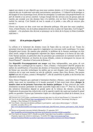 rapport aux enjeux et aux objectifs que nous nous sommes donnés » et il s'en explique : « dans la
majorité des cas, la redevance sera nulle (universitaires, associations...). L'objectif est de protéger et
développer le tissu économique local, d'éviter les monopoles. La redevance sera proportionnelle à la
part de marché et au service construit. Lorsque Google fait des services avec de grosses parts de
marché, par exemple avec des données liées à la mobilité, c'est un frein à l'innovation. Google
rachète les start-up. C'est l'intérêt de tout le monde et le public a une offre de services plus
ouverte ».
Choisir une licence est donc avant tout une démarche politique. Elle peut être assez complexe.
Ainsi, à Saint-Étienne, lors de la phase préparatoire de mise en place de l'open data, Cyril Longin480
soulignait : « les prochains élus devront se prononcer sur le choix de la licence et d'une éventuelle
redevance ».
1.2.8.2 Et le principe d'égalité ?
La collecte et le traitement des données issues de l'open data ne vont pas de soi. Toutes les
personnes n'ont pas les mêmes capacités à s'approprier ces nouveaux outils numériques. Un risque
d'inégalité peut exister. De manière plus générale, le problème de la fracture numérique est loin
d'être résolu, malgré le développement important des objets numériques et la baisse de leur coût.
Cette fracture persiste, en particulier chez les personnes qui connaissent un isolement social et les
usages diffèrent fortement, en fonction du niveau d'études, comme en témoignent les travaux de
Pascal Plantard481
, chercheur à l'université de Rennes 2.
Des dispositifs d'accompagnement aux usages sont donc indispensables, sous peine, de voir
l'open data être « confisqué par les experts ». Ainsi, à Nantes, « l'association LiberTIC propose des
ateliers de sensibilisation à l'ouverture des données et l'association Médiagraph propose d'initier et
de former aux nouvelles technologies les publics qui en sont éloignés voire exclus »482
. D'autres
initiatives de ce type sont menées au sein de collectifs, comme Open Data Rennes. Des projets
infolab sont mis en place, comme à Montpellier483
, afin de sensibiliser le public et de favoriser une
éducation à la donnée.
Selon Simon Chignard, qui a participé à l'animation d'ateliers à Rennes, « pour intéresser le grand
public, mais aussi les journalistes et le monde associatif, il faut avant toute chose changer la
manière dont on lui présente l'ouverture des données publiques. Il faut concevoir des outils
d'animation novateurs permettant de rendre accessible l'open data à tous »484
. Pour lui, la réussite
des initiatives d'animation dépend en grande partie de la richesse des données ouvertes, de
l'implication du personnel des collectivités et de la capacité à parler des sujets qui touchent le grand
public au quotidien. Il pense que l'animation s'opère en « développant la culture de la donnée, en se
480 Entretien avec Cyril Longin, coordonnateur du projet open data à la ville de Saint-Étienne, le 12 décembre 2013
481 Voir le site de Pascal Plantard http://pascalplantard.fr/ et l'article « E-inclusion : braconnage, bricolage et
butinage », Place Publique N°25 d'octobre 2013
482 Voir l'étude « Ouverture des données publiques et participation : quels enjeux démocratiques ? », Décider
ensemble, novembre 2012, p. 50
http://www.deciderensemble.com/images/stories/etudes/open_data/Ouverture_donnees_participation_etude_final.pd
f
483 Retour sur la première rencontre Infolab à Montpellier, 25 septembre 2013
http://montpellier.territoirenumerique.org/retour-sur-la-premiere-rencontre-infolab-montpellier/
484 Voir l'article de Suzanne GALY « Rendre accessible l’open data à tous les publics », [entretien avec Simon
Chignard], Agence des initiatives numériques, 16 octobre 2012 http://www.aecom.org/Vous-
informer/Actualites2/Rendre-accessible-l-open-data-a-tous-les-publics-entretien-avec-Simon-Chignard
103
 