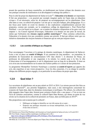 posant des questions de bases essentielles, en doublonnant une lecture critique des données avec
une pratique concrète de réutilisation et en développant le mélange des publics ».
Pour le chef de projet du département de Saône-et-Loire485
, l'éducation à la donnée est importante.
Il fait une proposition : « on pourrait par exemple imaginer parler de l'open data en éducation
civique ». Il est nécessaire, selon lui, de proposer un accompagnement sur les plateformes. Pour
aller dans ce sens, sa collectivité propose « un site qui se veut plus ludique, plus pédagogique. Il y a
des focus pour mettre en avant les données et des explications complémentaires peuvent être
proposées, comme par exemple, sur la compétence collège du département ». Pour Pierre-Paul
Pénillard : « on s'est leurré en se disant : on va mettre les données à disposition et les gens vont s'en
emparer ». Au Conseil régional d'Auvergne, l'éducation à la donnée est une piste de travail, de
même que l'utilisation des réseaux espaces publics numériques486
. Dans certaines collectivités,
l'éducation à la donnée n'est pas considérée comme une priorité. Il faut par ailleurs noter que ces
initiatives demandent des moyens humains et financiers qui ne sont pas toujours réunis.
1.2.8.3 Les comités d'éthique ou d'experts
Pour accompagner l’ouverture et le partage de données numériques, le département de Saône-et-
Loire a mis en place un comité d’éthique. Il est constitué de cinq membres : un journaliste, la
présidente de l'association de consommateurs UFC Que choisir ?, le directeur de l'Insee, un
professeur de philosophie et une magistrate à la retraite. Le comité joue à la fois le rôle
d’observateur et d’accompagnateur et suit le département tout au long de sa démarche. Il émet un
avis et/ou une recommandation sur la nature des fichiers publics et s’assure de leur protection.
Le programme Montpellier Territoire Numérique a constitué un comité d’experts qui apporte des
avis, des expertises et une vision prospective. Avec les élus concernés, il a en charge le contrôle
éthique des différents projets engagés, et en particulier la surveillance du projet open data.
1.2.9 Quel bilan ?
Les ouvertures de plateformes ont un peu ralenti en 2O13 et 2014. Les raisons peuvent être liées au
calendrier électoral487
, aux priorités budgétaires, mais aussi, à des interrogations concernant les
avancées de l'open data, dans les domaines économiques et politiques. Par ailleurs, les collectivités
déjà engagées dans l'open data, feraient pour certaines d'entre elles « une pause ». C'est en tout cas
l'avis de certaines associations, comme le collectif Open Data Rennes, qui donne un point de vue
sévère sur la situation de la collectivité pionnière en France, dans un billet paru en 2014488
.
Des propositions sont avancées par le collectif :
• Débloquer un budget et identifier un vrai rôle autour de ce sujet ;
• Proposer une politique structurée au niveau métropolitain, avec les moyens
d’une mise en œuvre ;
485 Entretien avec Pierre-Paul Pénillard, chef de projet au Conseil général de Saône-et-Loire, le 26 août 2013
486 Voir l'étude « Espaces publics numériques et politique de la ville »
http://www.ville.gouv.fr/IMG/pdf/Etude_EPN_Politique_Ville_Propositions.pdf
487 Élections municipales de 2013
488 Billet du 13 avril 2014 « Nouveau départ pour l'Open Data à Rennes Métropole ? » http://blog.cod-rennes.fr/
104
 