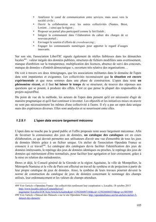 • Améliorer le canal de communication entre services, mais aussi vers la
société civile ;
• Ouvrir la collaboration avec les autres collectivités (Nantes, Brest,
Lorient…) ainsi que la région ;
• Proposer un portail plus participatif comme le fait Etalab ;
• Intégrer la communauté dans l’élaboration du cahier des charges de ce
nouveau portail ;
• Envisager le soutien d’efforts de crowdsourcing ;
• Engager les communautés numériques pour apporter le regard d’usages
innovants.
Sur son site, l'association LiberTIC signale également de réelles faiblesses dans les démarches
locales489
: valeur inégale des données publiées, structures de fichiers modifiées sans avertissement,
manque d'ambition sur la transparence, multiplication des licences, absence de suivi des concours,
manque de données « d'intérêt démocratique », ouverture très relative des organisations…
On voit à travers ces deux témoignages, que les associations militantes dans le domaine de l'open
data sont impatientes et exigeantes. Les collectivités reconnaissent que la situation est encore
expérimentale et que nous sommes dans une phase de construction. L'open data reste un
phénomène récent, et il faut lui laisser le temps de se structurer, de trouver des réponses aux
questions qui se posent, à produire des effets. C'est ce que pense la plupart des responsables de
projets aujourd'hui.
Du point de vue de la méthode, les acteurs de l'open data pensent qu'il est nécessaire d'agir de
manière pragmatique et qu'il faut continuer à inventer. Les objectifs et les initiatives mises en œuvre
ne sont pas nécessairement les mêmes d'une collectivité à l'autre. Il n'y a pas un open data unique
mais des expériences diverses. Elles sont analysées et se nourrissent entre elles.
1.2.9.1 L'open data encore largement méconnu
L'open data ne touche pas le grand public et l'offre proposée reste assez largement méconnue. Afin
de favoriser la connaissance des jeux de données, un catalogue des catalogues est en cours
d'élaboration, ce qui devrait permettre aux utilisateurs d'avoir une vue d'ensemble de tous les jeux
de données libérés grâce à un fichier unique. Un atelier de l'association Opendata France se
consacre à ce travail490
. Le catalogue des catalogues devra faciliter l'identification des jeux de
données intéressants, le repérage des jeux de données identiques ou proches, le repérage des jeux de
données qui mériteraient d'être normalisés, pour faciliter leur agrégation et leur croisement, grâce à
la mise en relation des métadonnées.
Dores et déjà, le Conseil général de la Gironde et la région Aquitaine, la ville de Montpellier, la
Métropole Nantaise et la ville de Paris ont effectué un travail de synthèse et de projection à partir de
leur propre catalogue de jeux de données. Ainsi, la synthèse de leurs travaux pourrait devenir la
norme de construction du catalogue de jeux de données concernant le nommage des champs
utilisés, leur ordonnancement et les valeurs de champs attendues.
489 Voir l'article « Opendata France : les collectivités renforcent leur coopération », Localtis, 18 octobre 2013
http://www.localtis.info/cs/ContentServer?
pagename=Localtis/LOCActu/ArticleActualite&jid=1250266087160&cid=1250266060334&np=ex3403989
490 Voir l'article « Dataset des Datasets » sur le site Opendata France http://opendatafrance.net/les-ateliers/atelier-3-
dataset-des-datasets/
105
 