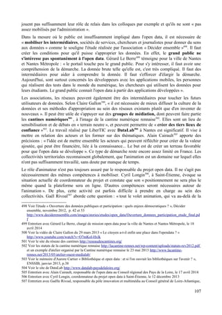 jouent pas suffisamment leur rôle de relais dans les colloques par exemple et qu'ils ne sont « pas
assez mobilisés par l'administration ».
Dans la mesure où le public est insuffisamment impliqué dans l'open data, il est nécessaire de
« mobiliser les intermédiaires, sociétés de services, chercheurs et journalistes pour donner du sens
aux données » comme le souligne l'étude réalisée par l'association « Décider ensemble »498
. Il faut
créer les conditions pour qu'il puisse s'approprier les données. En effet, le grand public ne
s'intéresse pas spontanément à l'open data. Gérard Le Berre499
témoigne pour la ville de Nantes
et Nantes Métropole : « le portail touche peu le grand public. Pour s'y intéresser, il faut avoir une
compréhension de la démarche. La donnée brute telle qu'elle est, c'est très compliqué. Il faut des
intermédiaires pour aider à comprendre la donnée. Il faut s'efforcer d'élargir la démarche.
Aujourd'hui, sont surtout concernés les développeurs avec les applications mobiles, les personnes
qui réalisent des tests dans le monde du numérique, les chercheurs qui utilisent les données pour
leurs étudiants. Le grand public connait l'open data à partir des applications développées ».
Les associations, les réseaux peuvent également être des intermédiaires pour toucher les futurs
utilisateurs de données. Selon Claire Gallon500
, « il est nécessaire de mieux diffuser la culture de la
données et ses méthodes d'appropriation au sein des réseaux existants plutôt que d'en inventer de
nouveaux ». Il peut être utile de s'appuyer sur des groupes de médiation, dont peuvent faire partie
les cantines numériques501
, à l'image de la cantine numérique rennaise502
. Elles sont un lieu de
sensibilisation et de débats en « terrain neutre », et peuvent permettre de « créer des tiers lieux de
confiance »503
. Le travail réalisé par LiberTIC avec DataLab504
à Nantes est significatif. Il vise à
mettre en relation des acteurs et les former sur des thématiques. Alain Cairault505
apporte des
précisions : « l'idée est de mettre ensemble les acteurs qui peuvent réfléchir pour créer de la valeur
ajoutée, qui peut être financière, liée à la connaissance... Le but est de créer un terreau favorable
pour que l'open data se développe ». Ce type de démarche reste encore assez limité en France. Les
collectivités territoriales reconnaissent globalement, que l'animation est un domaine sur lequel elles
n'ont pas suffisamment travaillé, sans doute par manque de temps.
Le rôle d'animateur n'est pas toujours assuré par le responsable du projet open data. Il ne s'agit pas
nécessairement des mêmes compétences à mobiliser. Cyril Longin506
, à Saint-Étienne, évoque sa
situation actuelle de coordonnateur du projet et constate que son « positionnement ne sera plus le
même quand la plateforme sera en ligne. D'autres compétences seront nécessaires autour de
l'animation ». De plus, cette activité est parfois difficile à prendre en charge au sein des
collectivités. Gaël Rivoal507
aborde cette question : « tout le volet animation, qui va au-delà de la
498 Voir l'étude « Ouverture des données publiques et participation : quels enjeux démocratiques ? », Décider
ensemble, novembre 2012, p. 42 et 53
http://www.deciderensemble.com/images/stories/etudes/open_data/Ouverture_donnees_participation_etude_final.pd
f
499 Entretien avec Gérard Le Berre, chargé de mission open data pour la ville de Nantes et Nantes Métropole, le 18
avril 2014
500 Voir la vidéo de Claire Gallon du 29 mars 2013 « Le citoyen a-t-il enfin une place dans l'opendata ? »
http://www.youtube.com/watch?v=O7mKol-Hxlk
501 Voir le site du réseau des cantines http://reseaudescantines.org/
502 Voir les statuts de la cantine numérique rennaise http://lacantine-rennes.net/wp-content/uploads/statuts-rev2012.pdf
et un exemple d'atelier organisé par la Cantine numérique rennaise le 23 mai 2013 http://www.lacantine-
rennes.net/2013/05/atelier-ouest-medialab/
503 Voir le mémoire d'Aurore Cartier « Bibliothèque et open data : et si l'on ouvrait les bibliothèques sur l'avenir ? »,
ENSSIB, janvier 2013, p.38
504 Voir le site de DataLab http://www.datalab-paysdelaloire.org/
505 Entretien avec Alain Cairault, responsable de l'open data au Conseil régional des Pays de la Loire, le 17 avril 2014
506 Entretien avec Cyril Longin, coordonnateur du projet open data à Saint-Étienne, le 12 décembre 2013
507 Entretien avec Gaëlle Rivoal, responsable du pôle innovation et multimédia au Conseil général de Loire-Atlantique,
107
 