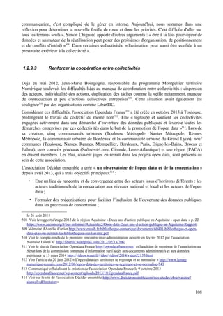 communication, c'est compliqué de le gérer en interne. Aujourd'hui, nous sommes dans une
réflexion pour déterminer la nouvelle feuille de route et donc les priorités. C'est difficile d'aller sur
tous les terrains seuls ». Simon Chignard apporte d'autres arguments : « être à la fois pourvoyeur de
données et animateur de la réutilisation peut poser des problèmes d'organisation, de positionnement
et de conflits d'intérêt »508
. Dans certaines collectivités, « l'animation peut aussi être confiée à un
prestataire extérieur à la collectivité ».
1.2.9.3 Renforcer la coopération entre collectivités
Déjà en mai 2012, Jean-Marie Bourgogne, responsable du programme Montpellier territoire
Numérique soulevait les difficultés liées au manque de coordination entre collectivités : dispersion
des acteurs, individualité des actions, duplication des tâches comme la veille notamment, manque
de coproduction et peu d’actions collectives entreprises509
. Cette situation avait également été
soulignée510
par des organisations comme LiberTIC.
Considérant ces difficultés, l'association Opendata France511
a été créée en octobre 2013 à Toulouse,
prolongeant le travail du collectif du même nom512
. Elle « regroupe et soutient les collectivités
engagées activement dans une démarche d’ouverture des données publiques et favorise toutes les
démarches entreprises par ces collectivités dans le but de la promotion de l’open data »513
. Lors de
sa création, cinq communautés urbaines (Toulouse Métropole, Nantes Métropole, Rennes
Métropole, la communauté urbaine de Bordeaux et la communauté urbaine du Grand Lyon), neuf
communes (Toulouse, Nantes, Rennes, Montpellier, Bordeaux, Paris, Digne-les-Bains, Brocas et
Balma), trois conseils généraux (Saône-et-Loire, Gironde, Loire-Atlantique) et une région (PACA)
en étaient membres. Les élus, souvent jugés en retrait dans les projets open data, sont présents au
sein de cette association.
L'association Décider ensemble a créé « un observatoire de l'open data et de la concertation »
depuis avril 2013, qui a trois objectifs principaux514
:
• Etre un lieu de rencontre et de convergence entre des acteurs issus d’horizons différents : les
acteurs traditionnels de la concertation aux niveaux national et local et les acteurs de l’open
data ;
• Formuler des préconisations pour faciliter l’inclusion de l’ouverture des données publiques
dans les processus de concertation ;
le 26 août 2014
508 Voir le rapport d'étape 2012 de la région Aquitaine « Deux ans d'action publique en Aquitaine - open data » p. 22
https://www.aecom.org/Vous-informer/Actualites2/Open-data-Deux-ans-d-action-publique-en-Aquitaine-Rapport
509 Mémoire d'Aurélie Cartier http://www.enssib.fr/bibliotheque-numerique/documents/60401-bibliotheque-et-open-
data-et-si-on-ouvrait-les-bibliotheques-sur-l-avenir.pdf
510 Voir le compte-rendu de la première rencontre inter-administration ouverte en février 2012 par l'association
Nantaise LiberTIC http://libertic.wordpress.com/2012/02/13/706/
511 Voir le site de l'association Opendata France http://opendatafrance.net/ et l'audition de membres de l'association au
Sénat lors de la commission commune d'information sur l'accès aux documents administratifs et aux données
publiques le 13 mars 2014 http://videos.senat.fr/video/videos/2014/video22153.html
512 Voir l'article du 20 juin 2012 « L'open data des territoires se regroupe et se normalise » http://www.lemag-
numerique-rennais.com/2012/06/lopen-data-des-territoires-se-regroupe-et-se-normalise-743
513 Communiqué officialisant la création de l'association Opendata France le 9 octobre 2013
http://opendatafrance.net/wp-content/uploads/2013/10/Opendatafrance.pdf
514 Voir sur le site de l'association Décider ensemble http://www.deciderensemble.com/nos-etudes/observatoire?
showall=&limitstart=
108
 