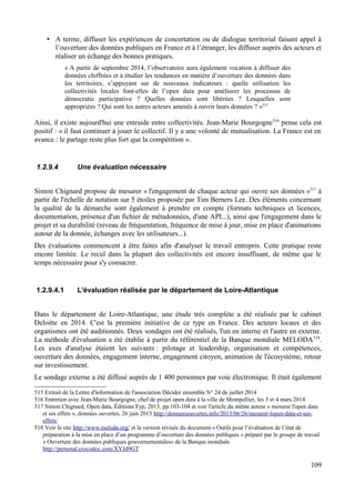 • A terme, diffuser les expériences de concertation ou de dialogue territorial faisant appel à
l’ouverture des données publiques en France et à l’étranger, les diffuser auprès des acteurs et
réaliser un échange des bonnes pratiques.
« A partir de septembre 2014, l’observatoire aura également vocation à diffuser des
données chiffrées et à étudier les tendances en matière d’ouverture des données dans
les territoires, s’appuyant sur de nouveaux indicateurs : quelle utilisation les
collectivités locales font-elles de l’open data pour améliorer les processus de
démocratie participative ? Quelles données sont libérées ? Lesquelles sont
appropriées ? Qui sont les autres acteurs amenés à ouvrir leurs données ? »515
Ainsi, il existe aujourd'hui une entraide entre collectivités. Jean-Marie Bourgogne516
pense cela est
positif : « il faut continuer à jouer le collectif. Il y a une volonté de mutualisation. La France est en
avance : le partage reste plus fort que la compétition ».
1.2.9.4 Une évaluation nécessaire
Simon Chignard propose de mesurer « l'engagement de chaque acteur qui ouvre ses données »517
à
partir de l'échelle de notation sur 5 étoiles proposée par Tim Berners Lee. Des éléments concernant
la qualité de la démarche sont également à prendre en compte (formats techniques et licences,
documentation, présence d'un fichier de métadonnées, d'une API...), ainsi que l'engagement dans le
projet et sa durabilité (niveau de fréquentation, fréquence de mise à jour, mise en place d'animations
autour de la donnée, échanges avec les utilisateurs...).
Des évaluations commencent à être faites afin d'analyser le travail entrepris. Cette pratique reste
encore limitée. Le recul dans la plupart des collectivités est encore insuffisant, de même que le
temps nécessaire pour s'y consacrer.
1.2.9.4.1 L'évaluation réalisée par le département de Loire-Atlantique
Dans le département de Loire-Atlantique, une étude très complète a été réalisée par le cabinet
Deloitte en 2014. C'est la première initiative de ce type en France. Des acteurs locaux et des
organismes ont été auditionnés. Deux sondages ont été réalisés, l'un en interne et l'autre en externe.
La méthode d'évaluation a été établie à partir du référentiel de la Banque mondiale MELODA518
.
Les axes d'analyse étaient les suivants : pilotage et leadership, organisation et compétences,
ouverture des données, engagement interne, engagement citoyen, animation de l'écosystème, retour
sur investissement.
Le sondage externe a été diffusé auprès de 1 400 personnes par voie électronique. Il était également
515 Extrait de la Lettre d'information de l'association Décider ensemble N° 24 de juillet 2014
516 Entretien avec Jean-Marie Bourgogne, chef de projet open data à la ville de Montpellier, les 3 et 4 mars 2014
517 Simon Chignard, Open data, Éditions Fyp, 2013, pp.103-104 et voir l'article du même auteur « mesurer l'open data
et ses effets », données ouvertes, 26 juin 2013 http://donneesouvertes.info/2013/06/26/mesurer-lopen-data-et-ses-
effets/
518 Voir le site http://www.meloda.org/ et la version révisée du document « Outils pour l’évaluation de l’état de
préparation à la mise en place d’un programme d’ouverture des données publiques » préparé par le groupe de travail
« Ouverture des données publiques gouvernementales» de la Banque mondiale
http://personal.crocodoc.com/XYJd9GT
109
 
