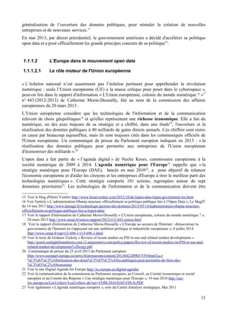 généralisation de l’ouverture des données publiques, pour stimuler la création de nouvelles
entreprises et de nouveaux services.15
En mai 2013, par décret présidentiel, le gouvernement américain a décidé d'accélérer sa politique
open data et a posé officiellement les grands principes concrets de sa politique16
.
1.1.1.2 L’Europe dans le mouvement open data
1.1.1.2.1 Le rôle moteur de l'Union européenne
« L’échelon national n’est assurément pas l’échelon pertinent pour appréhender la révolution
numérique : seule l’Union européenne (UE) a la masse critique pour peser dans le cyberespace »,
peut-on lire dans le rapport d'information « L'Union européenne, colonie du monde numérique ? »17
n° 443 (2012-2013) de Catherine Morin-Dessailly, fait au nom de la commission des affaires
européennes du 20 mars 2013 .
L’Union européenne considère que les technologies de l'information et de la communication
relèvent de choix géopolitiques18
et qu'elles représentent une richesse économique. Elle a fait du
numérique, un des axes majeurs de sa stratégie et a chiffré, dans une étude19
, l'ouverture et la
réutilisation des données publiques à 40 milliards de gains directs annuels. Ces chiffres sont remis
en cause par beaucoup aujourd'hui, mais ils sont toujours cités dans les communiqués officiels de
l'Union européenne. Un communiqué de presse du Parlement européen indiquait en 2013 : « la
réutilisation des données publiques peut permettre aux entreprises de l'Union européenne
d'économiser des milliards ».20
L'open data a fait partie de « l’agenda digital » de Neelie Kroes, commissaire européenne à la
société numérique de 2009 à 2014. L'agenda numérique pour l'Europe21
rappelle que « la
stratégie numérique pour l'Europe (DAE), lancée en mai 201022
, a pour objectif de relancer
l'économie européenne et d'aider les citoyens et les entreprises d'Europe à tirer le meilleur parti des
technologies numériques ». Cette stratégie comporte 101 actions, regroupées autour de sept
domaines prioritaires23
. Les technologies de l'information et de la communication doivent être
15 Voir le blog d'Henri Verdier http://www.henriverdier.com/2012/10/de-lopen-data-lopen-government-les.html
16 Voir l'article « L’administration Obama structure officiellement sa politique publique liée à l’Open Data », Le MagIT
du 14 mai 2013 http://www.lemagit.fr/technologie/gestion-des-donnees/2013/05/14/ladministration-obama-structure-
officiellement-sa-politique-publique-liee-a-lopen-data/
17 Voir le rapport d'information de Catherine Morin-Dessailly « L'Union européenne, colonie du monde numérique ? »,
20 mars 2013 http://www.senat.fr/notice-rapport/2012/r12-443-notice.html
18 Voir le rapport d'information de Catherine Morin-Dessailly « L'Europe au secours de l'Internet : démocratiser la
gouvernance de l'Internet en s'appuyant sur une ambition politique et industrielle européenne », 8 juillet 2014
http://www.senat.fr/rap/r13-696-1/r13-696-1.html
19 Voir le texte de Graham Vickery « Review of recent studies on PSI re-use and related market developments »
http://assets.sunlightfoundation.com.s3.amazonaws.com/policy/papers/Review-of-recent-studies-on-PSI-re-use-and-
related-market-developments%20copy.pdf
20 Communiqué de presse du 25 avril 2013 du Parlement européen
http://www.europarl.europa.eu/news/fr/pressroom/content/20130422IPR07539/html/La-r
%C3%83%C2%A9utilisation-des-donn%C3%83%C2%A9es-publiques-peut-permettre-de-faire-des-
%C3%83%C2%A9conomies
21 Voir le site Digital Agenda for Europe http://ec.europa.eu/digital-agenda/
22 Voir la communication de la commission au Parlement européen, au Conseil, au Comité économique et social
européen et au Comité des Régions « Une stratégie numérique pour l'Europe », 19 mai 2010 http://eur-
lex.europa.eu/LexUriServ/LexUriServ.do?uri=COM:2010:0245:FIN:fr:PDF
23 Voir également « L'agenda numérique européen », note du Centre d'analyse stratégique, Mai 2011
11
 