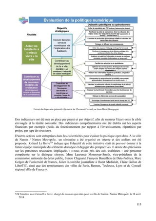 Extrait du diaporama présenté à la mairie de Clermont-Ferrand par Jean-Marie Bourgogne
Des indicateurs ont été mis en place par projet et par objectif, afin de mesurer l'écart entre la cible
envisagée et la réalité constatée. Des indicateurs complémentaires ont été établis sur les aspects
financiers par exemple (poids du fonctionnement par rapport à l'investissement, répartition par
projet, par type de structure).
D'autres actions sont entreprises dans les collectivités pour évaluer la politique open data. A la ville
de Nantes / Nantes Métropole, un séminaire a été organisé en interne et des ateliers ont été
proposés. Gérard Le Berre524
indique que l'objectif de cette initiative était de pouvoir donner à la
future équipe municipale des éléments d'analyse et dégager des perspectives. Il donne des précisions
sur les personnes ressources impliquées : « nous avons pris des avis extérieurs : une personne
compétente sur le dialogue citoyen, Mme Laurence Monnoyer-Smith, vice-présidente de la
commission nationale du débat public, Simon Chignard, François Bancilhon de Data-Publica, Marc
Gelgon de l'université de Nantes, Julien Kostrèche journaliste à Ouest Médialab, Claire Gallon de
LiberTIC, ainsi que des représentants des villes de Paris, Rennes, Toulouse, Lyon et du Conseil
régional d'Ile de France ».
524 Entretien avec Gérard Le Berre, chargé de mission open data pour la ville de Nantes / Nantes Métropole, le 18 avril
2014
113
 