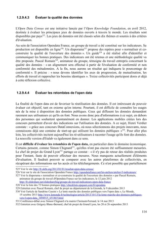 1.2.9.4.3 Évaluer la qualité des données
L'Open Data Census est une initiative lancée par l’Open Knowledge Foundation, en avril 2012,
destinée à évaluer les principaux jeux de données ouverts à travers le monde. Les résultats sont
disponibles par pays525
. Les jeux de données ont été classés selon dix thèmes et soumis à des critères
d'évaluation.
Au sein de l'association Opendata France, un groupe de travail a été constitué sur les indicateurs. Sa
production est disponible en ligne526
. Un diaporama527
propose des repères pour « normaliser et co-
construire la qualité de l'ouverture des données ». Un guide528
a été réalisé afin d'identifier et
communiquer les bonnes pratiques. Des indicateurs ont été retenus et une méthodologie qualité va
être proposée. Pascal Romain529
, animateur du groupe, témoigne du travail entrepris concernant la
qualité des données : « un alignement sera effectué à partir de l'évaluation de conformité et non
conformité des métadonnées. A la fin, nous aurons un résultat qui indiquera le pourcentage de
conformité ». Il précise : « nous devons identifier les axes de progression, de mutualisation, les
efforts de travail et rapprocher les besoins identiques ». Treize collectivités participent dores et déjà
à cette réflexion collective.
1.2.9.4.4 Évaluer les retombées de l'open data
La finalité de l'open data est de favoriser la réutilisation des données. Il est intéressant de pouvoir
évaluer cet objectif, tant en externe qu'en interne. Pourtant, il est difficile de connaître les usages
nés de la mise à disposition des données publiques. Ceux qui diffusent les données demandent
rarement aux utilisateurs ce qu'ils en font. Nous avons donc peu d'informations à ce sujet, en dehors
des personnes qui souhaitent spontanément en donner. Les applications mobiles créées lors des
concours permettent d'avoir des indications sur l'utilisation des données. A ce sujet, Henri Verdier
constate : « grâce aux concours DataConnexions, où nous sélectionnons des projets innovants, nous
connaissons déjà une centaine de start-up qui utilisent les données publiques »530
. Pour aller plus
loin, les collectivités incitent aujourd'hui les ré-utilisateurs à raconter l'usage qu'ils font des données.
La nouvelle version d'Etalab va également dans ce sens.
Il est difficile d'évaluer les retombées de l'open data, en particulier dans le domaine économique.
Certains pensent, comme Simon Chignard531
, qu'elles n'ont pas encore été suffisamment mesurées.
Le chef de projet du Grand Lyon532
partage ce constat : « il n'y pas de retour des réalités produites
pour l'instant, faute de pouvoir effectuer des mesures. Nous manquons actuellement d'éléments
d'évaluation. Il faudrait pouvoir se comparer avec les autres plateformes de collectivités, en
récupérant des informations sur les accès et les téléchargements. Ce n'est possible que partiellement
525 Voir le site http://fr.okfn.org/2013/01/01/resultat-open-data-census/
526 Voir sur le site de l'association Opendata France http://opendatafrance.net/les-ateliers/atelier-5-indicateurs/
527 Voir le diaporama « normaliser et co-construire la qualité de l'ouverture des données » par Pascal Romain,
animateur du groupe de travail d'Opendata France sur les indicateurs, le 12 juin 2012
http://fr.slideshare.net/slidesharefing/groupe-de-travail-indicateurs-open-data-france
528 Voir la liste des 72 bonnes pratiques http://checklists.opquast.com/fr/opendata
529 Entretien avec Pascal Romain, chef de projet au département de la Gironde, le 9 décembre 2013
530 Voir l'article de Sandrine Cassini « La lente marche des données publiques vers l'open data », Le Monde,
15 octobre 2013 http://www.lemonde.fr/technologies/article/2013/10/13/la-lente-marche-des-donnees-publiques-
vers-l-open-data_3494915_651865.html
531 Conférence-débat avec Simon Chignard à la mairie Clermont-Ferrand, le 14 mai 2013
532 Entretien avec Grégory Blanc-Bernard, chef de projet du Grand Lyon, les 20 et 26 septembre 2013
114
 