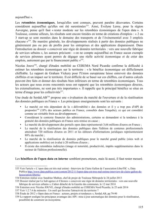 aujourd'hui ».
Les retombées économiques, lorsqu'elles sont connues, peuvent paraître décevantes. Certains
considèrent aujourd'hui qu'elles ont été surestimées533
. Ainsi, Évelyne Leroy, pour la région
Auvergne, pense qu'il faut « rester modeste sur les retombées économiques de l'open data ». A
Toulouse, comme ailleurs, les résultats sont encore timides en terme de créations d'emplois : « 2 ou
3 start-up se sont montées dans le domaine des transports et de l’événementiel avec 3 emplois
chacune »534
. De manière générale, les développements réalisés à partir des données publiques ne
généreraient pas ou peu de profits pour les entreprises et des applications disparaissent. Dans
l'introduction au dossier « concevoir une régie de données territoriales : vers une nouvelle fabrique
de services urbains », les auteurs précisent : « on ne compte aujourd'hui en France aucun exemple
de services pérennes ayant permis de dégager une réelle activité économique et de créer des
emplois, autrement que par le financement public »535
.
Nicolas Jouve536
, chargé d'études mobilité au CEREMA Nord Picardie confirme la difficulté à
estimer les retombées économiques sur le territoire : « le bénéfice économique est difficilement
chiffrable. Le rapport de Graham Vickery pour l'Union européenne laisse entrevoir des données
chiffrées et un impact sur le territoire. Il est difficile de se baser sur ces chiffres, car d’autres calculs
peuvent être faits et donner des résultats bien inférieurs en terme de retombées économiques. Tous
les acteurs que nous avons rencontrés nous ont rapporté que les retombées économiques directes,
les externalisations, ne sont pas très importantes ». Il rappelle que le principal bénéfice se situe en
terme d'image pour les collectivités537
.
Une étude de SerdaLAB538
propose une « évaluation du marché de l'ouverture et de la réutilisation
des données publiques en France ». Les principaux enseignements sont les suivants :
• Le marché est très dépendant de la « délivrabilité » des données et il y a trop peu d'API de
proposées539
(18% des acteurs publics en France, consultés dans l'enquête), ce qui est considéré
comme un véritable frein au développement ;
• Considérant le contexte financier des administrations, certains se demandent si la tendance à la
gratuité des données publiques en France sera remise en cause ;
• Le marché du développement des portails open data représenterait 3,66 millions d'euros en France ;
• Le marché de la réutilisation des données publiques dans l'édition de contenus professionnels
atteindrait 720 millions d'euros en 2011 et les éditeurs d'informations juridiques représenteraient
88% du marché ;
• Le marché de la réutilisation de données publiques pour le marché grand public (sites web et
applications mobiles) est évalué à 20 millions d'euros ;
• Il existe des retombées indirectes (image et notoriété, productivité, impôts supplémentaires dans le
secteur de l'édition professionnelle).
Les bénéfices de l'open data en interne semblent prometteurs, mais là aussi, il faut rester mesuré.
533 Voir l'article « L’open data est très mal estimé - Interview de Claire Gallon de l’association LiberTIC », Data
Publica http://www.data-publica.com/content/2012/11/lopen-data-est-tres-mal-estime-interview-de-claire-gallon-de-
lassociation-libertic/
534 Entretien réalisé avec Sandrine Mathon, chef de projet de Toulouse Métropole le 24 juillet 2013
535 Dossier réalisé par Le hub agence et Chronos « concevoir une régie de données territoriales : vers une nouvelle
fabrique de services urbains », Cahier détaché de la Gazette des communes, le 12 mai 2014
536 Entretien avec Nicolas JOUVE, chargé d'études mobilité au CEREMA Nord Picardie, le 25 août 2014
537 Voir 1.2.7.4 du mémoire : Un outil qui favorise l'attractivité du territoire ?
538 Étude de 2012 « Open data en France : acteurs, projets et tendances », SerdaLAB, pp.79-90
539 Le rapport souligne les principaux avantages des API : mise à jour automatique des données pour le réutilisateur,
possibilité de construire un écosystème.
115
 