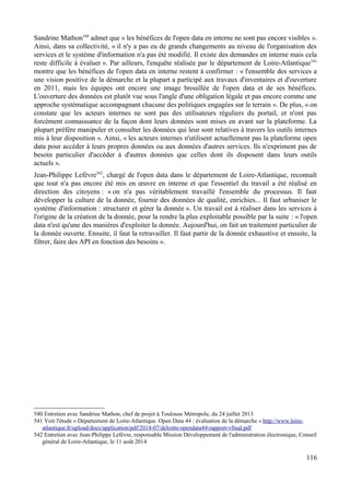 Sandrine Mathon540
admet que « les bénéfices de l'open data en interne ne sont pas encore visibles ».
Ainsi, dans sa collectivité, « il n'y a pas eu de grands changements au niveau de l'organisation des
services et le système d'information n'a pas été modifié. Il existe des demandes en interne mais cela
reste difficile à évaluer ». Par ailleurs, l'enquête réalisée par le département de Loire-Atlantique541
montre que les bénéfices de l'open data en interne restent à confirmer : « l'ensemble des services a
une vision positive de la démarche et la plupart a participé aux travaux d'inventaires et d'ouverture
en 2011, mais les équipes ont encore une image brouillée de l'open data et de ses bénéfices.
L'ouverture des données est plutôt vue sous l'angle d'une obligation légale et pas encore comme une
approche systématique accompagnant chacune des politiques engagées sur le terrain ». De plus, « on
constate que les acteurs internes ne sont pas des utilisateurs réguliers du portail, et n'ont pas
forcément connaissance de la façon dont leurs données sont mises en avant sur la plateforme. La
plupart préfère manipuler et consulter les données qui leur sont relatives à travers les outils internes
mis à leur disposition ». Ainsi, « les acteurs internes n'utilisent actuellement pas la plateforme open
data pour accéder à leurs propres données ou aux données d'autres services. Ils n'expriment pas de
besoin particulier d'accéder à d'autres données que celles dont ils disposent dans leurs outils
actuels ».
Jean-Philippe Lefèvre542
, chargé de l'open data dans le département de Loire-Atlantique, reconnaît
que tout n'a pas encore été mis en œuvre en interne et que l'essentiel du travail a été réalisé en
direction des citoyens : « on n'a pas véritablement travaillé l'ensemble du processus. Il faut
développer la culture de la donnée, fournir des données de qualité, enrichies... Il faut urbaniser le
système d'information : structurer et gérer la donnée ». Un travail est à réaliser dans les services à
l'origine de la création de la donnée, pour la rendre la plus exploitable possible par la suite : « l'open
data n'est qu'une des manières d'exploiter la donnée. Aujourd'hui, on fait un traitement particulier de
la donnée ouverte. Ensuite, il faut la retravailler. Il faut partir de la donnée exhaustive et ensuite, la
filtrer, faire des API en fonction des besoins ».
540 Entretien avec Sandrine Mathon, chef de projet à Toulouse Métropole, du 24 juillet 2013
541 Voir l'étude « Département de Loire-Atlantique. Open Data 44 : évaluation de la démarche » http://www.loire-
atlantique.fr/upload/docs/application/pdf/2014-07/deloitte-opendata44-rapport-vfinal.pdf
542 Entretien avec Jean-Philippe Lefèvre, responsable Mission Développement de l'administration électronique, Conseil
général de Loire-Atlantique, le 11 août 2014
116
 
