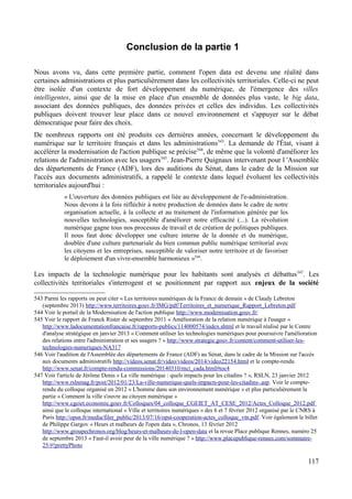 Conclusion de la partie 1
Nous avons vu, dans cette première partie, comment l'open data est devenu une réalité dans
certaines administrations et plus particulièrement dans les collectivités territoriales. Celle-ci ne peut
être isolée d'un contexte de fort développement du numérique, de l'émergence des villes
intelligentes, ainsi que de la mise en place d'un ensemble de données plus vaste, le big data,
associant des données publiques, des données privées et celles des individus. Les collectivités
publiques doivent trouver leur place dans ce nouvel environnement et s'appuyer sur le débat
démocratique pour faire des choix.
De nombreux rapports ont été produits ces dernières années, concernant le développement du
numérique sur le territoire français et dans les administrations543
. La demande de l'État, visant à
accélérer la modernisation de l'action publique se précise544
, de même que la volonté d'améliorer les
relations de l'administration avec les usagers545
. Jean-Pierre Quignaux intervenant pour l 'Assemblée
des départements de France (ADF), lors des auditions du Sénat, dans le cadre de la Mission sur
l'accès aux documents administratifs, a rappelé le contexte dans lequel évoluent les collectivités
territoriales aujourd'hui :
« L'ouverture des données publiques est liée au développement de l'e-administration.
Nous devons à la fois réfléchir à notre production de données dans le cadre de notre
organisation actuelle, à la collecte et au traitement de l'information générée par les
nouvelles technologies, susceptible d'améliorer notre efficacité (...). La révolution
numérique gagne tous nos processus de travail et de création de politiques publiques.
Il nous faut donc développer une culture interne de la donnée et du numérique,
doublée d'une culture partenariale du bien commun public numérique territorial avec
les citoyens et les entreprises, susceptible de valoriser notre territoire et de favoriser
le déploiement d'un vivre-ensemble harmonieux »546
.
Les impacts de la technologie numérique pour les habitants sont analysés et débattus547
. Les
collectivités territoriales s'interrogent et se positionnent par rapport aux enjeux de la société
543 Parmi les rapports on peut citer « Les territoires numériques de la France de demain » de Claudy Lebreton
(septembre 2013) http://www.territoires.gouv.fr/IMG/pdf/Territoires_et_numerique_Rapport_Lebreton.pdf
544 Voir le portail de la Modernisation de l'action publique http://www.modernisation.gouv.fr/
545 Voir le rapport de Franck Rister de septembre 2011 « Amélioration de la relation numérique à l'usager »
http://www.ladocumentationfrancaise.fr/rapports-publics/114000574/index.shtml et le travail réalisé par le Centre
d'analyse stratégique en janvier 2013 « Comment utiliser les technologies numériques pour poursuivre l'amélioration
des relations entre l'administration et ses usagers ? » http://www.strategie.gouv.fr/content/comment-utiliser-les-
technologies-numeriques-NA317
546 Voir l'audition de l'Assemblée des départements de France (ADF) au Sénat, dans le cadre de la Mission sur l'accès
aux documents administratifs http://videos.senat.fr/video/videos/2014/video22154.html et le compte-rendu
http://www.senat.fr/compte-rendu-commissions/20140310/mci_cada.html#toc4
547 Voir l'article de Jérôme Denis « La ville numérique : quels impacts pour les citadins ? », RSLN, 23 janvier 2012
http://www.rslnmag.fr/post/2012/01/23/La-ville-numerique-quels-impacts-pour-les-citadins-.asp. Voir le compte-
rendu du colloque organisé en 2012 « L'homme dans son environnement numérique » et plus particulièrement la
partie « Comment la ville s'ouvre au citoyen numérique »
http://www.cgeiet.economie.gouv.fr/Colloques/04_colloque_CGEIET_AT_CESE_2012/Actes_Colloque_2012.pdf
ainsi que le colloque international « Ville et territoires numériques » des 6 et 7 février 2012 organisé par le CNRS à
Paris http://opsn.fr/media/filer_public/2013/07/16/opst-cooperation-actes_colloque_vtn.pdf. Voir également le billet
de Philippe Gargov « Heurs et malheurs de l'open data », Chronos, 13 février 2012
http://www.groupechronos.org/blog/heurs-et-malheurs-de-l-open-data et la revue Place publique Rennes, numéro 25
de septembre 2013 « Faut-il avoir peur de la ville numérique ? » http://www.placepublique-rennes.com/sommaire-
25/#!prettyPhoto
117
 