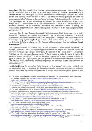 numérique. Elles font connaître leur point de vue, dans des documents de synthèse ou des livres
blancs. L'e-administration et la ville 2.0 se construisent, faisant de l'échange collaboratif et de la
co-construction avec les citoyens ou avec les fonctionnaires, un axe majeur de travail. Le Conseil
général de la Gironde s'est investi dans ce sens : « l’ouverture des données publiques est fondée sur
un nouveau modèle d’échanges collaboratif entre le citoyen, l’administration et les politiques (…).
Pour développer leurs projets numériques, les acteurs ont besoin de références et de retours
d’expériences. La mutualisation et la capitalisation sont au cœur de cette problématique de la
mémoire collective sur le numérique. Mutualiser doit permettre d’ouvrir le champ des
connaissances en permettant aux acteurs d’échanger de l’information et des méthodes pour élaborer
leurs projets »548
.
La mise en place des open data peut être associée à d'autres projets, liés à l'innovation et au territoire
numérique. C'est le cas, par exemple, pour le Grand Lyon, la métropole de Rennes549
, la ville de
Montpellier550
où, comme le rappelle Jean-Marie Bourgogne551
: « le projet open data n'est pas isolé.
Il est intégré à un programme plus large autour de l'innovation numérique ». C'est également le
cas de la ville de Paris, où « l'ouverture des données publiques s'intègre dans une politique globale
d'innovation »552
.
Des expériences autour de la smart city, la ville intelligente553
, l'intelligence territoriale554
se
réalisent. Au Grand Lyon555
, la ville intelligente rassemble des projets qui s'articulent autour des
nouvelles mobilités, des services numériques, de l'énergie et des smart grids556
. Les capteurs
s'intègrent de plus en plus à l'espace public. A Paris, « dans le cadre de l'appel à projets des
mobiliers urbains intelligents557
, la société Urbiotica expérimente la mise en œuvre de plusieurs
types de capteurs sur l'espace public parisien (places de stationnement disponibles, humidité de
l’air, arrosage du sol, température, niveau de remplissage des containers à verre, fonctionnement des
lampadaires...) »558
.
La ville intelligente fait aujourd'hui l'objet d'analyses et de critiques559
qui portent essentiellement
sur les questions liées à la protection des données personnelles, sur son caractère opaque, sur le rôle
respectif joué par les algorithmes, les techniciens et les élus, sur le poids des grands opérateurs dans
548 Voir le livre blanc « Des services et des usages numériques en Gironde : du foisonnement des outils à la maîtrise
des usages », novembre 2011 http://www.gironde.fr/upload/docs/unknown/rc/2011-
12/20111125_bilanlbsung_web.pdf
549 Voir le site Rennes novosphère http://www.rennes-novosphere.com/fr/innovation/presentation qui est un « réseau
partenarial de promotion de l'innovation du territoire de Rennes Métropole. »
550 Voir Territoires Montpellier Numérique http://montpellier.territoirenumerique.org/
551 Entretien avec Jean-Marie Bourgogne, chef de projet open data à Montpellier, les 3 et 4 mars 2014
552 Voir le site open data de la ville de Paris http://opendata.paris.fr/opendata/jsp/site/Portal.jsp?page_id=3
553 Il s'agit d'une ville en réseau, une ville connectée, en particulier dans les domaines de l'énergie, de l'eau ou des
transports. Des capteurs, installés dans la ville, permettent de collecter des informations, qui sont ensuite analysées
par des systèmes informatiques. Voir le site d'IBM « Analyser l'avenir des villes »
http://www.ibm.com/smarterplanet/fr/fr/sustainable_cities/overview/
554 Voir l'article « La ville ce jeu massif multijoueur », regards sur le numérique, 14 juin 2012
http://www.rslnmag.fr/post/2012/06/14/la-ville-ce-jeu-massivement-multijoueurs.aspx
555 Voir l'article « Ville intelligente : la stratégie du Grand Lyon »
http://www.grandlyon.com/Info.1164+M5339e220e49.0.html
556 On parle de smart grid pour désigner un réseau de distribution d'électricité intelligent
557 Voir le site http://www.paris.fr/mobilierurbain
558 Voir l'article « Données des capteurs de l'expérimentation Urbiotica », data.gouv.fr, 5 décembre 2013
http://www.data.gouv.fr/dataset/donnees-des-capteurs-de-l-experimentation-urbiotica-prs
559 Voir l'article « Est-ce que la technologie désurbanise la ville ? », Internet Actu, 12 juillet 2011
http://www.internetactu.net/2011/07/12/est-ce-que-la-technologie-desurbanise-la-ville/ et le dossier « Smart city : au
service des habitants ou de big brother ? », La Gazette des communes, 19 mai 2014, pp 23-28
118
 