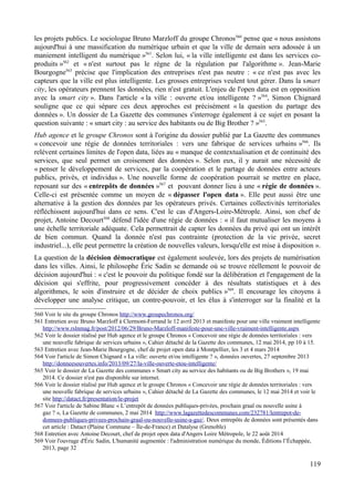 les projets publics. Le sociologue Bruno Marzloff du groupe Chronos560
pense que « nous assistons
aujourd'hui à une massification du numérique urbain et que la ville de demain sera adossée à un
maniement intelligent du numérique »561
. Selon lui, « la ville intelligente est dans les services co-
produits »562
et « n'est surtout pas le règne de la régulation par l'algorithme ». Jean-Marie
Bourgogne563
précise que l'implication des entreprises n'est pas neutre : « ce n'est pas avec les
capteurs que la ville est plus intelligente. Les grosses entreprises veulent tout gérer. Dans la smart
city, les opérateurs prennent les données, rien n'est gratuit. L'enjeu de l'open data est en opposition
avec la smart city ». Dans l'article « la ville : ouverte et/ou intelligente ? »564
, Simon Chignard
souligne que ce qui sépare ces deux approches est précisément « la question du partage des
données ». Un dossier de La Gazette des communes s'interroge également à ce sujet en posant la
question suivante : « smart city : au service des habitants ou de Big Brother ? »565
.
Hub agence et le groupe Chronos sont à l'origine du dossier publié par La Gazette des communes
« concevoir une régie de données territoriales : vers une fabrique de services urbains »566
. Ils
relèvent certaines limites de l'open data, liées au « manque de contextualisation et de continuité des
services, que seul permet un croisement des données ». Selon eux, il y aurait une nécessité de
« penser le développement de services, par la coopération et le partage de données entre acteurs
publics, privés, et individus ». Une nouvelle forme de coopération pourrait se mettre en place,
reposant sur des « entrepôts de données »567
et pouvant donner lieu à une « régie de données ».
Celle-ci est présentée comme un moyen de « dépasser l'open data ». Elle peut aussi être une
alternative à la gestion des données par les opérateurs privés. Certaines collectivités territoriales
réfléchissent aujourd'hui dans ce sens. C'est le cas d'Angers-Loire-Métrople. Ainsi, son chef de
projet, Antoine Decourt568
défend l'idée d'une régie de données : « il faut mutualiser les moyens à
une échelle territoriale adéquate. Cela permettrait de capter les données du privé qui ont un intérêt
de bien commun. Quand la donnée n'est pas contrainte (protection de la vie privée, secret
industriel...), elle peut permettre la création de nouvelles valeurs, lorsqu'elle est mise à disposition ».
La question de la décision démocratique est également soulevée, lors des projets de numérisation
dans les villes. Ainsi, le philosophe Éric Sadin se demande où se trouve réellement le pouvoir de
décision aujourd'hui : « c'est le pouvoir du politique fondé sur la délibération et l'engagement de la
décision qui s'effrite, pour progressivement concéder à des résultats statistiques et à des
algorithmes, le soin d'instruire et de décider de choix publics »569
. Il encourage les citoyens à
développer une analyse critique, un contre-pouvoir, et les élus à s'interroger sur la finalité et la
560 Voir le site du groupe Chronos http://www.groupechronos.org/
561 Entretien avec Bruno Marzloff à Clermont-Ferrand le 12 avril 2013 et manifeste pour une ville vraiment intelligente
http://www.rslnmag.fr/post/2012/06/29/Bruno-Marzloff-manifeste-pour-une-ville-vraiment-intelligente.aspx
562 Voir le dossier réalisé par Hub agence et le groupe Chronos « Concevoir une régie de données territoriales : vers
une nouvelle fabrique de services urbains », Cahier détaché de la Gazette des communes, 12 mai 2014, pp 10 à 15.
563 Entretien avec Jean-Marie Bourgogne, chef de projet open data à Montpellier, les 3 et 4 mars 2014
564 Voir l'article de Simon Chignard « La ville: ouverte et/ou intelligente ? », données ouvertes, 27 septembre 2013
http://donneesouvertes.info/2013/09/27/la-ville-ouverte-etou-intelligente/
565 Voir le dossier de La Gazette des communes « Smart city au service des habitants ou de Big Brothers », 19 mai
2014. Ce dossier n'est pas disponible sur internet.
566 Voir le dossier réalisé par Hub agence et le groupe Chronos « Concevoir une régie de données territoriales : vers
une nouvelle fabrique de services urbains », Cahier détaché de La Gazette des communes, le 12 mai 2014 et voir le
site http://datact.fr/presentation/le-projet
567 Voir l'article de Sabine Blanc « L’entrepôt de données publiques-privées, prochain graal ou nouvelle usine à
gaz ? », La Gazette de communes, 2 mai 2014 http://www.lagazettedescommunes.com/232781/lentrepot-de-
donnees-publiques-privees-prochain-graal-ou-nouvelle-usine-a-gaz/. Deux entrepôts de données sont présentés dans
cet article : Datact (Plaine Commune – Île-de-France) et Datalyse (Grenoble)
568 Entretien avec Antoine Decourt, chef de projet open data d'Angers Loire Métropole, le 22 août 2014
569 Voir l'ouvrage d'Éric Sadin, L'humanité augmentée : l'administration numérique du monde, Éditions l’Échappée,
2013, page 32
119
 