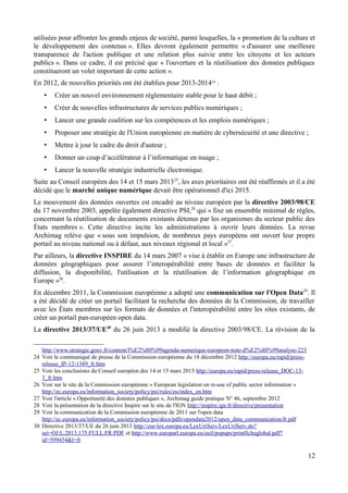 utilisées pour affronter les grands enjeux de société, parmi lesquelles, la « promotion de la culture et
le développement des contenus ». Elles devront également permettre « d'assurer une meilleure
transparence de l'action publique et une relation plus suivie entre les citoyens et les acteurs
publics ». Dans ce cadre, il est précisé que « l'ouverture et la réutilisation des données publiques
constitueront un volet important de cette action ».
En 2012, de nouvelles priorités ont été établies pour 2013-201424
:
• Créer un nouvel environnement réglementaire stable pour le haut débit ;
• Créer de nouvelles infrastructures de services publics numériques ;
• Lancer une grande coalition sur les compétences et les emplois numériques ;
• Proposer une stratégie de l'Union européenne en matière de cybersécurité et une directive ;
• Mettre à jour le cadre du droit d'auteur ;
• Donner un coup d’accélérateur à l’informatique en nuage ;
• Lancer la nouvelle stratégie industrielle électronique.
Suite au Conseil européen des 14 et 15 mars 201325
, les axes prioritaires ont été réaffirmés et il a été
décidé que le marché unique numérique devait être opérationnel d'ici 2015.
Le mouvement des données ouvertes est encadré au niveau européen par la directive 2003/98/CE
du 17 novembre 2003, appelée également directive PSI,26
qui « fixe un ensemble minimal de règles,
concernant la réutilisation de documents existants détenus par les organismes du secteur public des
États membres ». Cette directive incite les administrations à ouvrir leurs données. La revue
Archimag relève que « sous son impulsion, de nombreux pays européens ont ouvert leur propre
portail au niveau national ou à défaut, aux niveaux régional et local »27
.
Par ailleurs, la directive INSPIRE du 14 mars 2007 « vise à établir en Europe une infrastructure de
données géographiques pour assurer l’interopérabilité entre bases de données et faciliter la
diffusion, la disponibilité, l'utilisation et la réutilisation de l’information géographique en
Europe »28
.
En décembre 2011, la Commission européenne a adopté une communication sur l'Open Data29
. Il
a été décidé de créer un portail facilitant la recherche des données de la Commission, de travailler
avec les États membres sur les formats de données et l'interopérabilité entre les sites existants, de
créer un portail pan-européen open data.
La directive 2013/37/UE30
du 26 juin 2013 a modifié la directive 2003/98/CE. La révision de la
http://www.strategie.gouv.fr/content/l%E2%80%99agenda-numerique-europeen-note-d%E2%80%99analyse-223
24 Voir le communiqué de presse de la Commission européenne du 18 décembre 2012 http://europa.eu/rapid/press-
release_IP-12-1389_fr.htm
25 Voir les conclusions du Conseil européen des 14 et 15 mars 2013 http://europa.eu/rapid/press-release_DOC-13-
3_fr.htm
26 Voir sur le site de la Commission européenne « European legislation on re-use of public sector information »
http://ec.europa.eu/information_society/policy/psi/rules/eu/index_en.htm
27 Voir l'article « Opportunité des données publiques », Archimag guide pratique N° 46, septembre 2012
28 Voir la présentation de la directive Inspire sur le site de l'IGN http://inspire.ign.fr/directive/presentation
29 Voir la communication de la Commission européenne de 2011 sur l'open data
http://ec.europa.eu/information_society/policy/psi/docs/pdfs/opendata2012/open_data_communication/fr.pdf
30 Directive 2013/37/UE du 26 juin 2013 http://eur-lex.europa.eu/LexUriServ/LexUriServ.do?
uri=OJ:L:2013:175:FULL:FR:PDF et http://www.europarl.europa.eu/oeil/popups/printficheglobal.pdf?
id=599454&l=fr
12
 