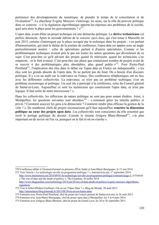 pertinence des développements du numérique, de prendre le temps de la concertation et de
l'évaluation570
. Le chercheur Evgeny Morozov s'interroge, lui aussi, sur le rôle du pouvoir politique
dans ce contexte : « si la régulation algorithmique apporte les réponses aux problèmes de la société,
quel sera alors la place pour les gouvernements ? »571
.
L'open data, avant d'être un projet technique est une démarche politique. La dérive technicienne est
parfois dénoncée. Après la seconde édition de la semaine open data, qui s'est tenue à Marseille en
juin 2013, certains s'interrogent sur la place occupée par la technique dans les projets : « en parlant
d'harmonisation, qui était le thème de la journée de conférence, l'open data est apparu sous un angle
particulièrement austère : celui de spécialistes parlant à d'autres spécialistes. Comme si les
problématiques techniques avaient pris le pas sur toutes les autres questions qui découlaient de ce
sujet. C'est peut-être ce qu'il advient des projets quand ils mûrissent, quand les techniciens s’en
emparent... et le font avancer. C'est peut-être une phase que connaissent nombre de projets avant de
se rouvrir à des problématiques plus abordables, plus grand public »572
. Pour Pierre-Paul
Pénillard573
, l'implication des élus dans le débat sur l'open data en France est indispensable : « les
élus sont les grands absents de l'open data. Ils ne parlent pas du fond. On a besoin d'un discours
politique. Il y a eu un audit sur la redevance en France. Des conférences téléphoniques ont eu lieu
avec les différentes collectivités. La redevance, ce n'est pas un problème technique, c'est un
problème économique et politique. Un seul élu a participé à la conférence, celui du Conseil général
de Saône-et-Loire. Aujourd'hui ce sont les techniciens qui construisent l'open data, ce n'est pas
logique. Il faut sortir de notre microcosme ! ».
Dans les collectivités, les réflexions de nature politique ne sont pas pour autant éludées. Ainsi, à
Montpellier, les questions suivantes sont abordées574
: « comment gérer les intérêts publics et
privés ? Comment associer les gens à la démocratie ? Comment rendre plus efficace la gestion de la
ville ? ». De nombreux chefs de projets reconnaissent qu'il faut aujourd'hui remettre la dimension
politique au cœur des projets open data. Les collectivités sont conscientes du rôle essentiel que
revêt le portage politique du dossier. Comme le résume Grégory Blanc-Bernard575
, « le plus
important est de savoir où l'on va, pourquoi on le fait et où on s'arrête ».
570 Conférence-débat à Clermont-Ferrand en présence d'Éric Sadin et Jean-Marie Bourgogne, le 15 mai 2014
571 Voir l'article « La technologie est-elle un programme politique ? », InternetActu.net, 1er
septembre 2014
http://www.internetactu.net/2014/09/01/la-technologie-est-elle-un-programme-politique/comment-page-1/ et l'article
« The rise of data and the death of politics », The Guardian, 20 juillet 2014
http://www.theguardian.com/technology/2014/jul/20/rise-of-data-death-of-politics-evgeny-morozov-algorithmic-
regulation
572 Voir le billet d'Hubert Guillaud « Où en est l’Open Data ? », Blog du Monde, 30 août 2013
http://internetactu.blog.lemonde.fr/2013/08/30/ou-en-est-lopen-data/
573 Entretien avec Pierre-Paul Pénillard, chef de projet du Conseil général de Saône-et-Loire, le 26 août 2013
574 Entretien avec Jean-Marie Bourgogne, chef de projet open data à Montpellier, les 3 et 4 mars 2014
575 Entretien avec Grégory Blanc-Bernard, chef de projet du Grand Lyon, les 20 et 26 septembre 2013
120
 