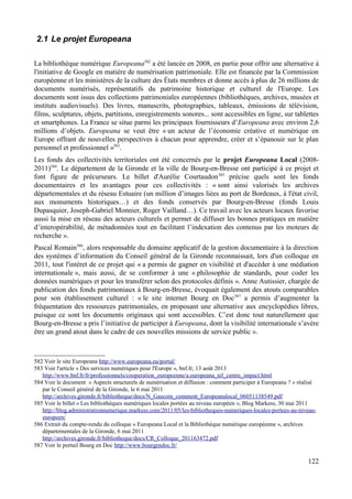 2.1 Le projet Europeana
La bibliothèque numérique Europeana582
a été lancée en 2008, en partie pour offrir une alternative à
l'initiative de Google en matière de numérisation patrimoniale. Elle est financée par la Commission
européenne et les ministères de la culture des États membres et donne accès à plus de 26 millions de
documents numérisés, représentatifs du patrimoine historique et culturel de l'Europe. Les
documents sont issus des collections patrimoniales européennes (bibliothèques, archives, musées et
instituts audiovisuels). Des livres, manuscrits, photographies, tableaux, émissions de télévision,
films, sculptures, objets, partitions, enregistrements sonores... sont accessibles en ligne, sur tablettes
et smartphones. La France se situe parmi les principaux fournisseurs d’Europeana avec environ 2,6
millions d’objets. Europeana se veut être « un acteur de l’économie créative et numérique en
Europe offrant de nouvelles perspectives à chacun pour apprendre, créer et s’épanouir sur le plan
personnel et professionnel »583
.
Les fonds des collectivités territoriales ont été concernés par le projet Europeana Local (2008-
2011)584
. Le département de la Gironde et la ville de Bourg-en-Bresse ont participé à ce projet et
font figure de précurseurs. Le billet d'Aurélie Courtaudon585
précise quels sont les fonds
documentaires et les avantages pour ces collectivités : « sont ainsi valorisés les archives
départementales et du réseau Estuaire (un million d’images liées au port de Bordeaux, à l'état civil,
aux monuments historiques…) et des fonds conservés par Bourg-en-Bresse (fonds Louis
Dupasquier, Joseph-Gabriel Monnier, Roger Vailland…). Ce travail avec les acteurs locaux favorise
aussi la mise en réseau des acteurs culturels et permet de diffuser les bonnes pratiques en matière
d’interopérabilité, de métadonnées tout en facilitant l’indexation des contenus par les moteurs de
recherche ».
Pascal Romain586
, alors responsable du domaine applicatif de la gestion documentaire à la direction
des systèmes d’information du Conseil général de la Gironde reconnaissait, lors d'un colloque en
2011, tout l'intéret de ce projet qui « a permis de gagner en visibilité et d'accéder à une médiation
internationale », mais aussi, de se conformer à une « philosophie de standards, pour coder les
données numériques et pour les transférer selon des protocoles définis ». Anne Autissier, chargée de
publication des fonds patrimoniaux à Bourg-en-Bresse, évoquait également des atouts comparables
pour son établissement culturel : « le site internet Bourg en Doc587
a permis d’augmenter la
fréquentation des ressources patrimoniales, en proposant une alternative aux encyclopédies libres,
puisque ce sont les documents originaux qui sont accessibles. C’est donc tout naturellement que
Bourg-en-Bresse a pris l’initiative de participer à Europeana, dont la visibilité internationale s’avère
être un grand atout dans le cadre de ces nouvelles missions de service public ».
582 Voir le site Europeana http://www.europeana.eu/portal/
583 Voir l'article « Des services numériques pour l'Europe », bnf.fr, 13 août 2013
http://www.bnf.fr/fr/professionnels/cooperation_europeenne/a.europeana_tel_centre_impact.html
584 Voir le document « Aspects structurels de numérisation et diffusion : comment participer à Europeana ? » réalisé
par le Conseil général de la Gironde, le 6 mai 2011
http://archives.gironde.fr/bibliotheque/docs/N_Gascoin_comment_Europeanalocal_06051138549.pdf
585 Voir le billet « Les bibliothèques numériques locales portées au niveau européen », Blog Markess, 30 mai 2011
http://blog.administrationnumerique.markess.com/2011/05/les-bibliotheques-numeriques-locales-portees-au-niveau-
europeen/
586 Extrait du compte-rendu du colloque « Europeana Local et la Bibliothèque numérique européenne », archives
départementales de la Gironde, 6 mai 2011
http://archives.gironde.fr/bibliotheque/docs/CR_Colloque_201163472.pdf
587 Voir le portail Bourg en Doc http://www.bourgendoc.fr/
122
 