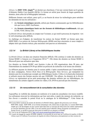 Library. Le RDF/ XML simple590
est destiné aux chercheurs. C'est une version basée sur le groupe
d’éléments Dublin Core Qualifié (DCQ). Ce format est utilisé pour fournir de larges quantités de
données, dont celles de la bibliographie nationale.
Différents formats sont utilisés, parce qu'il y a un besoin de mixer les technologies pour satisfaire
les demandes de tous les utilisateurs :
• des formats sémantiques ouverts, utilisés par d'autres communautés que les bibliothécaires
tels que Lexvo, RDF, GeoNames.
• des formats sémantiques basés sur des formats de bibliothèques traditionnels, tels que
LCSH, VIAF, Dewey info.
La British Library doit prendre en compte tout l’existant, ce qui rend le processus de migration vers
le web sémantique plus difficile.
Le challenge est d’adapter, de transformer les notices du format MARC en format open data
(RDF/XML). Les notices du National Bibliography (BNB) sont bien structurées et assez simples à
adapter alors que d'autres notices, plus anciennes sont pauvres en information.
2.2.1.4 La British Library et les bibliothèques locales
La British Library est dans une situation financière difficile. Elle continue à vendre des données au
format MARC à Amazon ou à l'organisme OCLC591
. Elle donne des données au format MARC à
Microsoft pour une utilisation open data.
Les données au format MARC sont fournies à plus de 820 organisations dans 90 pays, par
l'intermédiaire du standard Z39.50 qui définit un protocole de recherche et de lecture des données.
La diffusion payante de données pour le secteur public s’opère essentiellement par l’intermédiaire
de deux compagnies, Nielsen Book Data et la Bibliographic Data Services, qui manipulent les
données puis les revendent par exemple aux bibliothèques locales. Celles-ci évoluent plus lentement
et utilisent encore des formats anciens tels que UKMARC. Par ailleurs, les données de la British
Library ne représentent qu’un petit pourcentage des données utilisées par ces bibliothèques, les
métadonnées de certains supports comme les vidéos, CD, DVD ne pouvant pas être fournies.
2.2.1.5 Un renouvellement de la consultation des données
Aujourd'hui, la visibilité des données est renforcée et le mode de consultation s'en trouve modifié.
Les utilisateurs trouvent les informations qui leur sont utiles, à partir des moteurs de recherche, au
lieu d'avoir à consulter le portail bl.uk ou le catalogue de la bibliothèque592
. Cette forme de
590 Corine Deliot analyste de normes de données à la British Library, apporte des précisions sur le format
RDF/XML simple : RDF/XML est un format sémantique web, linked data et open data. La version RDF/XML
simple qui a été développée est une version open data mais ce n'est pas du linked data (les entités représentées
ne sont pas identifiées par des URI). C'est une manière pour la British Library d'exporter ses données en
format ouvert, ce qu'elle ne peut pas faire pour la totalité de ses données en MARC.
591 Voir le site de l'organisme OCLC http://oclc.org/en-europe/home.html?redirect=true
592 A partir du langage de requête SPARQL endpoint, il est possible de savoir que sur 9 millions de requêtes, la British
Library reçoit 4,5 millions d’occurrences de requêtes de robots d'indexation, principalement sur deux moteurs de
124
 