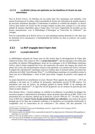 2.2.1.8 La British Library est optimiste sur les bénéfices et l'avenir du web
sémantique
Pour la British Library, les bénéfices de son entrée dans l'ère sémantique sont multiples. Cela
permet de promouvoir la culture, offre la possibilité de fournir une information de qualité, permet à
de nouveaux utilisateurs d'accéder à l’information et améliore la visibilité des données. La British
Library peut centrer son travail sur des ouvrages uniques ou plus rares, puisque il y a une masse
globale de données disponibles grâce à l'open data. C'est aussi l'opportunité de travailler sur des
projets internationaux, avec la bibliothèque d’Allemagne ou l’université de Californie593
par
exemple.
Pour les responsables de la British Library, le web sémantique permet d'enrichir le web, dans tous
les domaines de la connaissance. L’interopérabilité des donnés est, dans ce contexte, vue comme
une nécessité.
2.2.2 La BnF engagée dans l'open data
2.2.2.1 Le projet data.bnf.fr
La Bibliothèque nationale de France joue un rôle moteur dans le développement de l'open data
culturel en France. Elle a lancé en 2011, le projet data.bnf.fr594
, afin de regrouper et de rendre plus
accessibles les données bibliographiques issues de ses catalogues et de la bibliothèque numérique
Gallica, dont le fonds comprend des livres, des manuscrits, des cartes, des images, des articles de
presse, des revues, des enregistrements sonores et des partitions. Les contenus de Gallica sont pour
la plupart des reproductions numériques d'œuvres tombées dans le domaine public, provenant des
collections de la BnF. Selon Romain Wenz595
« La bibliothèque numérique est considérée comme la
5ème tour de la bibliothèque ». Ainsi, la BnF passe d'une « logique de guichet à une logique de
liens ».
Le projet data.bnf.fr est actuellement en cours. Romain Wenz apporte des précisions : « 20 % du
catalogue a été traité sur 15 millions de documents, représentant environ 20 000 auteurs. Ces
documents sont issus de Gallica, du catalogue général au format MARC et du catalogue des
archives et des manuscrits596
. Il s'agit d'un travail progressif, car les moteurs ne peuvent pas tout
traiter en même temps ».
Pour Romain Wenz, « l'action publique, la visibilité et la diffusion, la possibilité de dégager des
ressources propres » représentent les principaux enjeux du projet open data de la BnF. Celui-ci est
directement lié à ses missions, définies par le décret du 3 janvier 1994 (art. 2)597
. En effet, selon ce
texte, la BnF doit « assurer l'accès du plus grand nombre aux collections, sous réserve de secrets
protégés par la loi, dans des conditions conformes à la législation sur la propriété intellectuelle et
compatibles avec la conservation de ces collections ». Par ailleurs, elle doit permettre « la
593 Ouvrages et catalogues anciens que la bibliothèque conserve : English Short Title Catalogue (ESTC)
594 Voir le site http://data.bnf.fr/
595 Entretien réalisé avec Romain Wenz, responsable de data.bnf.fr au département de l'information bibliographique et
numérique, le 3 avril 2013
596 Voir sur le site de la BnF la base « Archives et manuscrits » http://archivesetmanuscrits.bnf.fr/search-form.html
597 Voir sur le site de l'ENSSIB, un extrait du décret n°94-3 du 3 janvier 1994 portant création de la Bibliothèque
nationale de France http://www.enssib.fr/bibliotheque-numerique/revues/afficher-47185
126
 