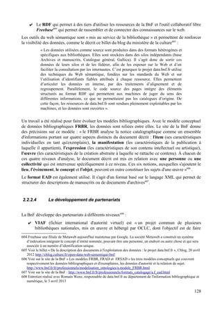 ✔ Le RDF qui permet à des tiers d'utiliser les ressources de la BnF et l'outil collaboratif libre
Freebase604
qui permet de rassembler et de connecter des connaissances sur le web.
Les outils du web sémantique sont « mis au service de la bibliothèque » et permettent de renforcer
la visibilité des données, comme le décrit ce billet du blog du ministère de la culture605
:
« Les données utilisées comme source sont produites dans des formats hétérogènes et
spécifiques aux bibliothèques. Elles sont stockées dans des silos indépendants (base
Archives et manuscrits, Catalogue général, Gallica). Il s’agit donc de sortir ces
données de leurs silos et de les fédérer, afin de les exposer sur le Web et d’en
faciliter la consultation par les internautes. C’est pourquoi le projet data.bnf.fr utilise
des techniques du Web sémantique, fondées sur les standards du Web et sur
l’utilisation d’identifiants fiables attribués à chaque ressource. Elles permettent
d’articuler les données en interne, par des traitements d’alignement et de
regroupement. Parallèlement, le code source des pages intègre des éléments
structurés au format RDF qui permettent aux machines de juger du sens des
différentes informations, ce que ne permettaient pas les catalogues d’origine. De
cette façon, les ressources de data.bnf.fr sont rendues pleinement exploitables par les
machines, et les données sont ouvertes ».
Un travail a été réalisé pour faire évoluer les modèles bibliographiques. Avec le modèle conceptuel
de données bibliographiques FRBR, les données sont reliées entre elles. Le site de la BnF donne
des précisions sur ce modèle : « le FRBR analyse la notice catalographique comme un ensemble
d'informations portant sur quatre aspects distincts du document décrit : l'item (ses caractéristiques
individuelles en tant qu'exemplaire), la manifestation (les caractéristiques de la publication à
laquelle il appartient), l'expression (les caractéristiques de son contenu intellectuel ou artistique),
l'œuvre (les caractéristiques de la création abstraite à laquelle se rattache ce contenu). À chacun de
ces quatre niveaux d'analyse, le document décrit est mis en relation avec une personne ou une
collectivité qui est intervenue spécifiquement à ce niveau. Ces six notions, auxquelles s'ajoutent le
lieu, l'événement, le concept et l'objet, peuvent en outre constituer les sujets d'une œuvre »606
.
Le format EAD est également utilisé. Il s'agit d'un format basé sur le langage XML qui permet de
structurer des descriptions de manuscrits ou de documents d'archives607
.
2.2.2.4 Le développement de partenariats
La BnF développe des partenariats à différents niveaux608
:
✔ VIAF (fichier international d'autorité virtuel) est « un projet commun de plusieurs
bibliothèques nationales, mis en œuvre et hébergé par OCLC, dont l'objectif est de faire
604 Freebase une filiale de Metaweb aujourd'hui maintenue par Google. La société Metaweb a construit un système
d’indexation intégrant le concept d’entité nommée, pouvant être une personne, un endroit ou autre chose et qui sera
associée à un numéro d’identification unique.
605 Voir le billet « De la description des documents à l'exploitation des données : le projet data.bnf.fr », Cblog, 20 avril
2012 http://cblog.culture.fr/open-data-web-sementique-bnf/
606 Voir sur le site de la BnF « Les modèles FRBR, FRAD et FRSAD » les trois modèles conceptuels qui couvrent
respectivement les données bibliographiques et d'exemplaires, les données d'autorité et la relation de sujet.
http://www.bnf.fr/fr/professionnels/modelisation_ontologies/a.modele_FRBR.html
607 Voir sur le site de la BnF : http://www.bnf.fr/fr/professionnels/formats_catalogage/a.f_ead.html
608 Entretien réalisé avec Romain Wenz, responsable de data.bnf.fr au département de l'information bibliographique et
numérique, le 3 avril 2013
128
 