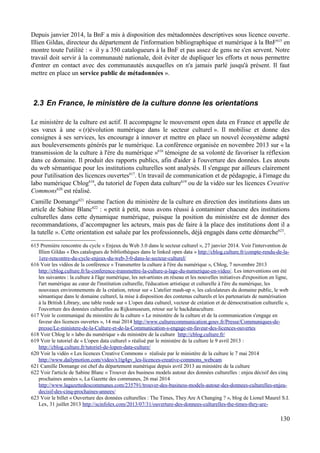 Depuis janvier 2014, la BnF a mis à disposition des métadonnées descriptives sous licence ouverte.
Illien Gildas, directeur du département de l'information bibliographique et numérique à la BnF615
en
montre toute l'utilité : « il y a 350 catalogueurs à la BnF et pas assez de gens ne s'en servent. Notre
travail doit servir à la communauté nationale, doit éviter de dupliquer les efforts et nous permettre
d'entrer en contact avec des communautés auxquelles on n'a jamais parlé jusqu'à présent. Il faut
mettre en place un service public de métadonnées ».
2.3 En France, le ministère de la culture donne les orientations
Le ministère de la culture est actif. Il accompagne le mouvement open data en France et appelle de
ses vœux à une « (r)évolution numérique dans le secteur culturel ». Il mobilise et donne des
consignes à ses services, les encourage à innover et mettre en place un nouvel écosystème adapté
aux bouleversements générés par le numérique. La conférence organisée en novembre 2013 sur « la
transmission de la culture à l'ère du numérique »616
témoigne de sa volonté de favoriser la réflexion
dans ce domaine. Il produit des rapports publics, afin d'aider à l'ouverture des données. Les atouts
du web sémantique pour les institutions culturelles sont analysés. Il s'engage par ailleurs clairement
pour l'utilisation des licences ouvertes617
. Un travail de communication et de pédagogie, à l'image du
labo numérique Cblog618
, du tutoriel de l'open data culture619
ou de la vidéo sur les licences Creative
Commons620
est réalisé.
Camille Domange621
résume l'action du ministère de la culture en direction des institutions dans un
article de Sabine Blanc622
: « petit à petit, nous avons réussi à contaminer chacune des institutions
culturelles dans cette dynamique numérique, puisque la position du ministère est de donner des
recommandations, d’accompagner les acteurs, mais pas de faire à la place des institutions dont il a
la tutelle ». Cette orientation est saluée par les professionnels, déjà engagés dans cette démarche623
.
615 Première rencontre du cycle « Enjeux du Web 3.0 dans le secteur culturel », 27 janvier 2014. Voir l'intervention de
Illien Gildas « Des catalogues de bibliothèques dans le linked open data » http://cblog.culture.fr/compte-rendu-de-la-
1ere-rencontre-du-cycle-enjeux-du-web-3-0-dans-le-secteur-culturel/
616 Voir les vidéos de la conférence « Transmettre la culture à l'ère du numérique », Cblog, 7 novembre 2013
http://cblog.culture.fr/la-conference-transmettre-la-culture-a-lage-du-numerique-en-video/. Les interventions ont été
les suivantes : la culture à l'âge numérique, les net-artistes en réseau et les nouvelles initiatives d'exposition en ligne,
l'art numérique au cœur de l'institution culturelle, l'éducation artistique et culturelle à l'ère du numérique, les
nouveaux environnements de la création, retour sur « L'atelier mash-up », les calculateurs du domaine public, le web
sémantique dans le domaine culturel, la mise à disposition des contenus culturels et les partenariats de numérisation
à la British Library, une table ronde sur « L'open data culturel, vecteur de création et de démocratisation culturelle »,
l'ouverture des données culturelles au Rijksmuseum, retour sur le hackdataculture.
617 Voir le communiqué du ministère de la culture « Le ministère de la culture et de la communication s'engage en
faveur des licences ouvertes », 14 mai 2014 http://www.culturecommunication.gouv.fr/Presse/Communiques-de-
presse/Le-ministere-de-la-Culture-et-de-la-Communication-s-engage-en-faveur-des-licences-ouvertes
618 Voir Cblog le « labo du numérique » du ministère de la culture http://cblog.culture.fr/
619 Voir le tutoriel de « L'open data culturel » réalisé par le ministère de la culture le 9 avril 2013 :
http://cblog.culture.fr/tutoriel-de-lopen-data-culture/
620 Voir la vidéo « Les licences Creative Commons » réalisée par le ministère de la culture le 7 mai 2014
http://www.dailymotion.com/video/x1tg4gv_les-licences-creative-commons_webcam
621 Camille Domange est chef du département numérique depuis avril 2013 au ministère de la culture
622 Voir l'article de Sabine Blanc « Trouver des business models autour des données culturelles : enjeu décisif des cinq
prochaines années », La Gazette des communes, 26 mai 2014
http://www.lagazettedescommunes.com/235791/trouver-des-business-models-autour-des-donnees-culturelles-enjeu-
decisif-des-cinq-prochaines-annees/
623 Voir le billet « Ouverture des données culturelles : The Times, They Are A Changing ? », blog de Lionel Maurel S.I.
Lex, 31 juillet 2013 http://scinfolex.com/2013/07/31/ouverture-des-donnees-culturelles-the-times-they-are-
130
 