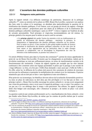 2.3.1 L'ouverture des données publiques culturelles
2.3.1.1 Partageons notre patrimoine
Après le rapport intitulé « La diffusion numérique du patrimoine, dimension de la politique
culturelle »624
, remis au ministre de la culture en 2002, Bruno Ory-Lavollée, a poursuivi son analyse
des liens entre la culture et le numérique, en abordant plus particulièrement la question de la
réutilisation des données publiques. Il est l'auteur, avec un groupe de travail, du rapport « Partager
notre patrimoine culturel : propositions pour une charte de la diffusion et de la réutilisation des
données publiques culturelles numériques » paru en 2010625
. Celui-ci s'appuie sur l'audition de plus
de soixante personnalités. Neuf principes et vingt-cinq recommandations ont été retenus. Le
principe général et les moyens pour le mettre en œuvre sont les suivants :
« Un principe général doit guider l'action du ministère et de ses établissements en
matière de réutilisation des données publiques : maximiser la présence, la
fréquentation et l'appropriation des données publiques culturelles sur les réseaux.
Pour la mettre en œuvre, il faut conclure le plus grand nombre possible de licences
permettant la réutilisation des données publiques culturelles sur des sites tiers de
toute nature et leur appropriation par les particuliers dans le cadre d'usages
personnels et collaboratifs, tout en développant la fréquentation des sites du
ministère et des établissements, en premier lieu culture.fr ».
Un article d'Hélène Girard, paru dans La Gazette des communes626
, permet de mieux appréhender le
point de vue de Bruno Ory-Lavollée. Il montre que les changements en profondeur, induits par la
révolution numérique ne sont pas suffisamment perçus, en terme de transformations sociales et de
fonctionnement des institutions. L'auteur du rapport regrette par exemple que les sites internet
continuent à être construits selon une logique pyramidale et pense que le passage à une société de
« large diffusion » se fera, à la fois par « l'effet d'une demande » mais aussi par « l'effet de l'offre ».
En effet, selon lui, la diffusion de la culture doit pouvoir être synonyme de création de nouveaux
services par les utilisateurs et permettre la multiplication des contacts avec les internautes. Il précise
néanmoins que cela ne doit pas se faire « sans régulation et sans surveillance ».
D'un point de vue économique, les bénéfices doivent relever de la recherche d'externalités positives.
La mise en place de redevances ne doit donc pas être privilégiée et il ne faut pas en faire « un
principe à priori ». Bruno Ory-Lavollée encourage les acteurs culturels à « ne pas avoir uniquement
une vision de gestionnaire, mais à avoir aussi le regard du politique » sur ce sujet. Une analyse « au
cas par cas » et « un arbitrage dans le temps » sont préconisés. Par ailleurs, les appels à projets,
dotés d'un budget sont encouragés, afin « d'amorcer la pompe », de mettre en place « un cercle
vertueux ».
La question soulevée par certains professionnels sur la « marchandisation des biens culturels » n'est
pas fondée selon Bruno Ory-Lavollée, de même que les craintes de profits réalisés par le secteur
changing/?goback=.gde_2839987_member_262439768
624 Voir le rapport de Bruno Ory-Lavollée « La diffusion numérique du patrimoine, dimension de la politique
culturelle » de janvier 2002 http://www.culture.gouv.fr/culture/actualites/rapports/ory-lavollee/ory-lavollee.pdf
625 Voir les conclusions du groupe de travail sur le patrimoine culturel numérisé remises au ministre de la culture et de
la communication « Partager notre patrimoine culturel : propositions pour une charte de la diffusion et de la
réutilisation des données publiques culturelles numériques », Mai 2010
http://www.ladocumentationfrancaise.fr/var/storage/rapports-publics/104000652/0000.pdf
626 Article d'Hélène Girard « Interview de Bruno Ory-Lavollée, auteur du rapport « Partageons notre patrimoine » », La
Gazette des communes, 16 novembre 2010 http://www.lagazettedescommunes.com/48805/interview-de-bruno-ory-
lavollee-auteur-du-rapport-partageons-notre-patrimoine/
131
 