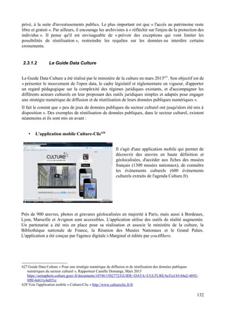 privé, à la suite d'investissements publics. Le plus important est que « l'accès au patrimoine reste
libre et gratuit ». Par ailleurs, il encourage les archivistes à « réfléchir sur l'enjeu de la protection des
individus ». Il pense qu'il est envisageable de « prévoir des exceptions qui vont limiter les
possibilités de réutilisation », restreindre les requêtes sur les données ou interdire certains
croisements.
2.3.1.2 Le Guide Data Culture
Le Guide Data Culture a été réalisé par le ministère de la culture en mars 2013627
. Son objectif est de
« présenter le mouvement de l'open data, le cadre législatif et réglementaire en vigueur, d'apporter
un regard pédagogique sur la complexité des régimes juridiques existants, et d'accompagner les
différents acteurs culturels en leur proposant des outils juridiques simples et adaptés pour engager
une stratégie numérique de diffusion et de réutilisation de leurs données publiques numériques ».
Il fait le constat que « peu de jeux de données publiques du secteur culturel ont jusqu'alors été mis à
disposition ». Des exemples de réutilisation de données publiques, dans le secteur culturel, existent
néanmoins et ils sont mis en avant :
• L'application mobile Culture-Clic628
Il s'agit d'une application mobile qui permet de
découvrir des œuvres en haute définition et
géolocalisées, d'accéder aux fiches des musées
français (1300 musées nationaux), de connaître
les évènements culturels (600 évènements
culturels extraits de l'agenda Culture.fr).
Près de 900 œuvres, photos et gravures géolocalisées en majorité à Paris, mais aussi à Bordeaux,
Lyon, Marseille et Avignon sont accessibles. L'application utilise des outils de réalité augmentée.
Un partenariat a été mis en place pour sa réalisation et associe le ministère de la culture, la
Bibliothèque nationale de France, la Réunion des Musées Nationaux et le Grand Palais.
L'application a été conçue par l'agence digitale i-Marginal et éditée par youARhere.
627 Guide Data Culture « Pour une stratégie numérique de diffusion et de réutilisation des données publiques
numériques du secteur culturel », Rapporteur Camille Domange, Mars 2013
https://semaphore.culture.gouv.fr/documents/10746/1502772/GUIDE+DATA+CULTURE/6cf1a143-b4a2-4692-
8f8f-4e611c4e031c
628 Voir l'application mobile « Culture-Clic » http://www.cultureclic.fr/fr
132
 