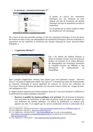 • Le prototype « monuments historiques »629
Il permet de trouver des monuments
historiques par une recherche en texte
intégral, par type de monument, par période
historique, par type de propriétaire ou selon la
localisation.
Il a été produit par la société Antidot et utilise
des standards du web sémantique.
On y trouve la liste des immeubles protégés au titre des monuments historiques, la liste des gares,
des stations de métro à Paris, des photographies des monuments historiques. Plusieurs institutions et
associations ont été mobilisées et fournissent des données (data.gouv.fr, Insee, OpenStreetMap,
Wikipédia...).
• L'application Mérimée630
Elle a été réalisée par l'éditeur Zenexity et
utilise les données ouvertes issue de la base de
données du ministère de la culture Mérimée,
des photographies des monuments historiques
de wikipédia fournies par DBPédia et des
informations de géolocalisation de
GoogleMaps.
Deux exemples d'applications réalisées dans d'autres pays sont également évoqués : Montreal
Photos631
(Canada) et l'application mobile Flip Explorer632
(Australie) qui utilise des fonctionnalités
de recherche sémantique et permet également de retrouver les œuvres des collections du
Powerhouse Museum de Sydney par période, avec des outils avancés comme des « nuages de mots-
clés intelligents en 3D ».
Le rapport propose également des bonnes pratiques autour de 5 axes pour améliorer la diffusion et
la réutilisation des données publiques culturelles :
• Recenser et qualifier les données publiques avec précision afin de favoriser la formation
d'un écosystème de réutilisation. Il s'agit dans un premier temps de repérer les données qui
sont réellement des données publiques. Un tableau de qualification est proposé pour
apporter une aide. Il est rappelé que les services producteurs doivent se préoccuper de la
629 Voir l'application « Monuments historiques » http://labs.antidot.net/search?afs:service=50005&afs:output=xsl
630 Voir l'application « Mérimée » : http://www.merimee-app.com/
631 Voir l'application « Montreal Photos » : http://montrealphotos.org/, les archives photographiques
http://donnees.ville.montreal.qc.ca/dataset/phototheque-archives et la plateforme de la ville de Montréal
http://montrealouvert.net/
632 Voir l'application « Flip Explorer » : http://mashupaustralia.org/mashups/flip-explorer/
133
 