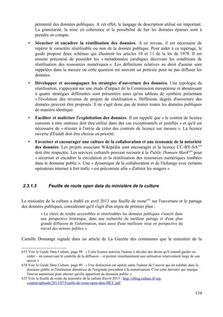pérennité des données publiques. A cet effet, le langage de description utilisé est important.
La granularité, la mise en cohérence et la possibilité de lier les données éparses sont à
prendre en compte.
• Sécuriser et encadrer la réutilisation des données. A ce niveau, il est nécessaire de
repérer le caractère réutilisable ou non de la donnée publique. Pour aider à ce repérage, le
guide propose deux schémas qui illustrent les articles 10 et 11 de la loi de 1978. Il est
ensuite préconisé de posséder les « métadonnées juridiques décrivant les conditions de
réutilisation des ressources numériques ». Les définitions relatives au droit d'auteur sont
rappelées dans la mesure où cette question est souvent un prétexte pour ne pas diffuser les
données.
• Développer et accompagner les stratégies d'ouverture des données. Une typologie de
réutilisation, s'appuyant sur une étude d'impact de la Commission européenne et aboutissant
à quatre stratégies différentes sont présentées ainsi qu'un tableau de synthèse présentant
« l'évolution des revenus de projets de réutilisation ». Différents degrés d'ouverture des
données peuvent être proposés. Il ne s'agit donc pas de traiter toutes les données publiques
de manière identique.
• Faciliter et maîtriser l'exploitation des données. Il est rappelé que « le contrat de licence
consenti à titre onéreux doit être utilisé dans des cas exceptionnels et justifiés » et qu'il est
nécessaire de « résister à l'envie de créer des contrats de licence sur mesure ». La licence
ouverte d'Etalab doit être choisie en priorité.
• Favoriser et encourager une culture de la collaboration et une économie de la notoriété
des données. Les projets associant Wikipédia sont encouragés et la licence CC-BY-SA633
doit être respectée. Les services culturels peuvent recourir à la Public Domain Mark634
pour
« sécuriser et encadrer la circulation et la réutilisation des ressources numériques tombées
dans le domaine public ». Une « dynamique de la collaboration et de l'échange avec certains
opérateurs internet à fort trafic » est préconisée afin « d'attirer les usagers ».
2.3.1.3 Feuille de route open data du ministère de la culture
Le ministère de la culture a établi en avril 2013 une feuille de route635
sur l'ouverture et le partage
des données publiques, considérant qu'il s'agit d'un enjeu de premier plan :
« Le choix de rendre accessibles et réutilisables les données publiques s'inscrit dans
une perspective historique, dans une recherche du meilleur partage et d'une plus
grande diffusion de l'information, mais aussi d'une meilleure mise en perspective du
travail des acteurs publics ».
Camille Domange signale dans un article de La Gazette des communes que le ministère de la
633 Voir le Guide Data Culture, page 48 : « Cette licence autorise l'auteur à décider des droits qu'il entend garder ou
céder – en conservant le contrôle de la diffusion – et permet simultanément une utilisation relativement large de son
œuvre »
634 Voir le Guide Data Culture, page 49 : « Une distinction est opérée entre l'auteur de l’œuvre qui est tombée dans le
domaine public et l'institution détentrice de l'originale procédant à la numérisation. C'est cette dernière qui marque
l'œuvre numérisée pour attester qu'elle appartient au domaine public ».
635 Voir la feuille de route du ministère de la culture d'avril 2013 : http://cblog.culture.fr/wp-
content/uploads/2013/07/Feuille-de-route-open-data-MCC.pdf
134
 
