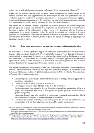 culture est « la seule administration française à s'être dotée de cet instrument de pilotage »636
.
L'open data est présenté dans la feuille de route, comme la poursuite du travail engagé par les
services culturels dans leur appropriation des technologies de web, leur permettant ainsi de
« valoriser les corpus numérisés et les unités documentaires ». Les enjeux principaux sont rappelés :
« participer à l'éducation des citoyens et des plus jeunes » et « favoriser la démocratisation culturelle
et la transmission des savoirs, tout en restaurant des liens directs avec l'usager ».
Dix actions ont été retenues : mettre à disposition des données publiques sur le site data.gouv.fr,
prendre appui sur le guide Data Culture et le programme de modernisation et de simplification,
favoriser la culture de la collaboration et aller vers le web sémantique afin de favoriser le
rayonnement de la culture française, évaluer le modèle économique et celui des redevances,
participer aux évolutions du cadre législatif, soutenir les services et les produits innovants, former et
sensibiliser les producteurs de données, mettre en place des espaces d'échanges et de partage avec
des acteurs publics et privés.
2.3.1.4 Open data : ouverture et partage des données publiques culturelles
Le ministère de la culture a publié un rapport sur l'open data culturel et les modèles économiques
pouvant y être associés en décembre 2013637
. Il rappelle les enjeux de l'open data (parmi lesquels la
participation à la transmission des savoirs et la mise en place d'une stratégie d'influence au niveau
international de la France), donne des définitions, explique le champ d'application du mouvement
open data et clarifie le cadre juridique de la réutilisation des données publiques. Des exemples
concrets de collectivités engagées dans l'open data sont mis en avant.
Une analyse des pratiques open content et open data de certaines institutions culturelles (musées,
archives, bibliothèques) aux États-Unis, aux Pays-Bas, en Grande-Bretagne, en Allemagne et en
Pologne, a été réalisée à partir de l'exploitation de questionnaires. Celle-ci est riche d'enseignements
et l'on peut relever les aspects suivants :
• Le numérique est indispensable à la transformation et à la stratégie de développement des
institutions culturelles ;
• L'ouverture de ses données n'est pas un acte anodin ;
• Les stratégies mises en places diffèrent en fonction des institutions ;
• Il existe des craintes, en particulier la peur de perdre le contrôle de ses données, même si la
plupart des institutions, ont d'ores et déjà perdu une grande partie du contrôle culturel
qu'elles exerçaient ;
• La revente d'images n'est plus significative en terme de revenus et les transactions liées à
une demande sont coûteuses et trop longues pour les utilisateurs ;
• L'ouverture des données culturelles est un prolongement des missions des institutions, avec
en particulier, le devoir de rendre les œuvres accessibles au plus grand nombre ;
636 Voir l'article de Sabine Blanc « Trouver des business models autour des données culturelles : enjeu décisif des cinq
prochaines années », La Gazette des communes, 26 mai 2014
http://www.lagazettedescommunes.com/235791/trouver-des-business-models-autour-des-donnees-culturelles-enjeu-
decisif-des-cinq-prochaines-annees/
637 Rapport réalisé par Camille Domange, chef du département des programmes numériques : « Ouverture et partage
des données publiques culturelles : pour une (r)évolution numérique dans le secteur culturel », décembre 2013
http://www.ladocumentationfrancaise.fr/var/storage/rapports-publics/144000037/0000.pdf
135
 