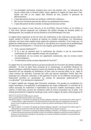 • Les principales motivations évoquées pour ouvrir des données sont : la valorisation des
œuvres entrées dans le domaine public, mieux apprécier le rapport de l'open data à l'art,
étudier son rôle et son impact dans l'histoire de l'art, accélérer le processus de
démocratisation ;
• L'open data permet d'assurer une meilleure visibilité des collections ;
• Des services rémunérés peuvent être adossés aux programmes d'ouverture ;
• L'open data permet de faire connaître et émerger de nouveaux artistes.
Les musées Los Angeles County Museum of Art (LACMA), National Gallery of Art (NGA) et
J. Paul Getty Museum proposent aux utilisateurs des milliers d'images du domaine public en
téléchargement. Des exemples de services d'archives ou de bibliothèques sont cités.
Le rapport dresse également un état des lieux des réutilisations et des redevances perçues dans le
secteur culturel en France et propose de repenser les modèles économiques. Les informations
collectées sont issues d'une enquête menée auprès des institutions culturelles. Il est à noter que « la
plupart des établissements et services culturels se sont déclarés non concernés par la problématique
des redevances de réutilisation ». A l'issue de cette enquête, quatre possibilités se dégagent :
• Il n'y a aucune réutilisation638
;
• Il n'y a pas de paiement pour la réutilisation des données et pas de recouvrement
systématique des coûts engendrés lorsque cela est pratiqué ;
• La réutilisation est vue comme une opportunité commerciale, mais les revenus restent
souvent marginaux ;
• La réutilisation comme une part importante de l'activité639
.
Le rapport liste les externalités positives qui peuvent découler de l'ouverture des données publiques
culturelles : la mise en place d'une économie de la connaissance, la possibilité d'imposer les
données publiques culturelles françaises comme des données de références, de réduire les coûts de
transaction liés aux demandes de réutilisation, de faire venir un nouveau public ou de capter la
valeur créatrice des individus. Conscient des coûts que peuvent représenter l'entrée dans l'ère
numérique des collections culturelles, il fait également le point sur les différents mécanismes de
financement possibles en mentionnant les contrats de partenariats publics-privés640
, le
crowdfunding641
et le mécénat de compétences642
.
Le rapport rappelle que s'engager dans l'économie numérique, c'est prendre en considération les
usages numériques et en particulier le développement des usages collaboratifs. Le ministère de la
culture encourage les institutions à expérimenter de nouveaux modèles économiques, attirer la
création et l'innovation, devenir des animateurs actifs du nouvel écosystème mis en place. Une
attitude protectionniste à l'égard du numérique serait, selon le rapport, de nature à faire progresser la
638 C'est la majorité des établissements culturels
639 Les grands établissements publics sont concernés
640 Dans le rapport « L'ouverture et le partage des données publiques culturelles » du ministère de la culture, page 50 :
« Contrats faisant « appel à l'initiative et au financement privés pour faire naître des équipements nouveaux ou
assurer la mise à disposition de services destinés à assister les autorités administratives dans l'exercice de leurs
missions » »
641 Dans le rapport « L'ouverture et le partage des données publiques culturelles » du ministère de la culture, page 51 :
« Mécanisme qui permet de récolter des fonds auprès du public afin de financer un projet »
642 Dans le rapport « L'ouverture et le partage des données publiques culturelles » du ministère de la culture, page 53 :
« Certains acteurs privés peuvent être amenés à offrir aux institutions culturelles au-delà d'une somme d'argent, la
fourniture de services dans la perspective de participer aux missions de diffusion culturelle et de rayonnement du
patrimoine culturel français »
136
 