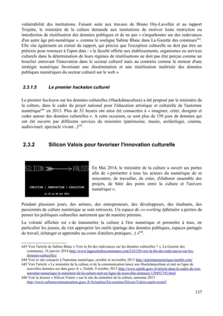 vulnérabilité des institutions. Faisant suite aux travaux de Bruno Ory-Lavollée et au rapport
Trojette, le ministère de la culture demande aux institutions de motiver toute restriction ou
interdiction de réutilisation des données publiques et de ne pas « s'arquebouter sur des redevances
d'un autre âge pré-numérique », comme le souligne Sabine Blanc dans La Gazette des commues643
.
Elle site également un extrait du rapport, qui précise que l'exception culturelle ne doit pas être un
prétexte pour renoncer à l'open data : « la faculté offerte aux établissements, organismes ou services
culturels dans la détermination de leurs régimes de réutilisations ne doit pas être perçue comme un
bouclier entravant l'innovation dans le secteur culturel mais au contraire comme le moteur d'une
stratégie numérique favorisant une dissémination et une réutilisation maîtrisée des données
publiques numériques du secteur culturel sur le web ».
2.3.1.5 Le premier hackaton culturel
Le premier hackaton sur les données culturelles (#hackdataculture) a été proposé par le ministère de
la culture, dans le cadre du projet national pour l'éducation artistique et culturelle de l'automne
numérique644
en 2013. Plus de 52 heures ont ainsi été consacrées à « imaginer, créer, designer et
coder autour des données culturelles ». A cette occasion, ce sont plus de 150 jeux de données qui
ont été ouverts par différents services du ministère (patrimoine, musée, archéologie, cinéma,
audiovisuel, spectacle vivant...)645
.
2.3.2 Silicon Valois pour favoriser l'innovation culturelle
En Mai 2014, le ministère de la culture a ouvert ses portes
afin de « permettre à tous les acteurs du numérique de se
rencontrer, de travailler, de créer, d'élaborer ensemble des
projets, de bâtir des ponts entre la culture et l'univers
numérique ».
Pendant plusieurs jours, des artistes, des entrepreneurs, des développeurs, des étudiants, des
passionnés de culture numérique se sont retrouvés. Un espace de co-working éphémère a permis de
penser les politiques culturelles autrement que de manière pérenne.
La volonté affichée est « de transmettre la culture à l'ère numérique et permettre à tous, en
particulier les jeunes, de s'en approprier les outils (partage des données publiques, espaces partagés
de travail, échanger et apprendre au cours d'ateliers pratiques...) »646
.
643 Voir l'article de Sabine Blanc « Vers la fin des redevances sur les données culturelles ? », La Gazette des
communes, 16 janvier 2014 http://www.lagazettedescommunes.com/216120/vers-la-fin-des-redevances-sur-les-
donnees-culturelles/
644 Voir le site consacré à l'automne numérique, octobre et novembre 2013 http://automnenumerique.tumblr.com/
645 Voir l'article « Le ministère de la culture et de la communication lance son #hackdataculture et met en ligne de
nouvelles données sur data.gouv.fr », Etalab, 9 octobre 2013 http://www.etalab.gouv.fr/article-dans-le-cadre-de-son-
automne-numerique-le-ministere-de-la-culture-met-en-ligne-de-nouvelles-donnees-120492743.html
646 Voir le dossier « Silicon Valois » sur le site du ministère de la culture, automne 2013
http://www.culturecommunication.gouv.fr/Actualites/En-continu/Silicon-Valois-esprit-creatif
137
 