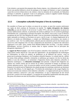 Cette initiative, qui pourrait être proposée dans d'autres régions, vise à démontrer qu'il « faut arrêter
d'avoir une position défensive envers les pratiques et les usages de l'internet » et que le numérique
« peut être un levier d'innovation et de création » dans les domaines de la recherche, de l'éducation
artistique et culturelle, le spectacle vivant ou le patrimoine, comme le rappelle Camille Domange
dans un entretien accordé à La Gazette des communes647
.
2.3.3 L'exception culturelle française à l'ère du numérique
On considère en France que la culture, en raison de ses enjeux, ne peut être soumise entièrement
aux règles de droit commun de l'économie de marché. Un régime dérogatoire des données
culturelles, au sens de l'article 11 de la loi du 11 juillet 1978, a été créé. Cependant, les procès de
certains établissements culturels, en particulier des archives publiques avec la société de généalogie
Notrefamille.com, a réinterrogé ce principe d'exception. Par ailleurs, nous avons vu que la directive
européenne de juin 2013 fait obligation de rendre « tous les documents réutilisables à moins que des
règles nationales ne limitent ou n'excluent cet accès » (art.8) et que « le champ d'application de la
directive est étendu aux bibliothèques, y compris aux bibliothèques universitaires, aux musées et
aux archives » (art. 14). Ces établissements culturels peuvent néanmoins prévoir des licences pour
couvrir les coûts marginaux liés à la mise à disposition des documents ou imposer des redevances
supérieures à ces coûts. Ainsi, comme l'écrit Michèle Battisti dans son blog : « on place certaines
bibliothèques, services d’archives et musées dans le régime commun tout en prévoyant des
dérogations importantes »648
.
Le rapport de Pierre Lescure « acte II de l'exception culturelle à l'ère numérique » de mai 2013649
s'était donné comme objectif de « tirer parti des opportunités » du développement des technologies
de l'information, en terme de création, de production ou de diffusion des œuvres, « tout en
préservant les principes fondateurs » de l'exception culturelle française. La volonté était de « définir
les termes d'une politique culturelle volontariste et ambitieuse qui respecte à la fois les droits des
publics et ceux des créateurs », en surmontant « l'opposition factice entre industries culturelles et
industries numériques ». La dimension économique était présente. L'objectif était d'apporter une
réponse aux craintes émises par les acteurs de la culture concernant la montée en puissance de
certains opérateurs privés. Ainsi, les pouvoirs publics ont été invités à soutenir l'industrie culturelle
française en la préservant de l'hégémonie des grands groupes du numérique américain qui dominent
le marché. Par ailleurs, il a été rappelé que « l’évolution des technologies et des usages fragilise les
sources de revenus des créateurs et des industries culturelles ». Le rapport précisait que les créateurs
devaient continuer à percevoir « une juste rémunération » et que le financement de leur travail
devait être « assuré à un niveau adéquat ». La question de la propriété intellectuelle était donc posée.
Des pistes d'évolution ont ainsi été travaillées et 80 propositions ont été faites.
647 Voir l'article de Sabine Blanc « Trouver des business models autour des données culturelles : enjeu décisif des cinq
prochaines années », La Gazette des communes, 26 mai 2014
http://www.lagazettedescommunes.com/235791/trouver-des-business-models-autour-des-donnees-culturelles-enjeu-
decisif-des-cinq-prochaines-annees/
648 Voir le billet « Une directive européenne pour réutiliser le matériel culturel public », Blog de Michèle Battisti,
5 octobre 2013 http://www.paralipomenes.net/archives/10212. Michèle Battisti est rédactrice en chef de la revue
Documentaliste-Science de l'information éditée par l'ADBS.
649 Voir le rapport de Pierre Lescure « Acte II de l'exception culturelle : contribution aux politiques culturelles à l'ère
numérique » de mai 2013 http://www.ladocumentationfrancaise.fr/rapports-publics/134000278/
138
 