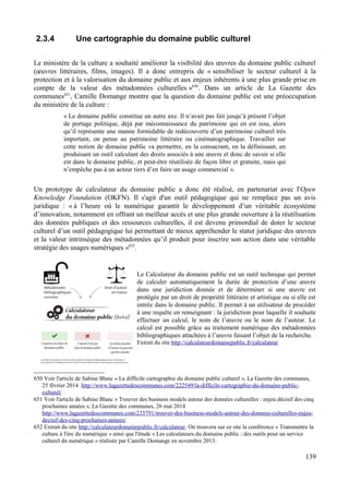 2.3.4 Une cartographie du domaine public culturel
Le ministère de la culture a souhaité améliorer la visibilité des œuvres du domaine public culturel
(œuvres littéraires, films, images). Il a donc entrepris de « sensibiliser le secteur culturel à la
protection et à la valorisation du domaine public et aux enjeux inhérents à une plus grande prise en
compte de la valeur des métadonnées culturelles »650
. Dans un article de La Gazette des
communes651
, Camille Domange montre que la question du domaine public est une préoccupation
du ministère de la culture :
« Le domaine public constitue un autre axe. Il n’avait pas fait jusqu’à présent l’objet
de portage politique, déjà par méconnaissance du patrimoine qui en est issu, alors
qu’il représente une manne formidable de redécouverte d’un patrimoine culturel très
important, on pense au patrimoine littéraire ou cinématographique. Travailler sur
cette notion de domaine public va permettre, en la consacrant, en la définissant, en
produisant un outil calculant des droits associés à une œuvre et donc de savoir si elle
est dans le domaine public, et peut-être réutilisée de façon libre et gratuite, mais qui
n’empêche pas à un acteur tiers d’en faire un usage commercial ».
Un prototype de calculateur du domaine public a donc été réalisé, en partenariat avec l'Open
Knowledge Foundation (OKFN). Il s'agit d'un outil pédagogique qui ne remplace pas un avis
juridique : « à l’heure où le numérique garantit le développement d’un véritable écosystème
d’innovation, notamment en offrant un meilleur accès et une plus grande ouverture à la réutilisation
des données publiques et des ressources culturelles, il est devenu primordial de doter le secteur
culturel d’un outil pédagogique lui permettant de mieux appréhender le statut juridique des œuvres
et la valeur intrinsèque des métadonnées qu’il produit pour inscrire son action dans une véritable
stratégie des usages numériques »652
.
Le Calculateur du domaine public est un outil technique qui permet
de calculer automatiquement la durée de protection d’une œuvre
dans une juridiction donnée et de déterminer si une œuvre est
protégée par un droit de propriété littéraire et artistique ou si elle est
entrée dans le domaine public. Il permet à un utilisateur de procéder
à une requête en renseignant : la juridiction pour laquelle il souhaite
effectuer un calcul, le nom de l’œuvre ou le nom de l’auteur. Le
calcul est possible grâce au traitement numérique des métadonnées
bibliographiques attachées à l’œuvre faisant l’objet de la recherche.
Extrait du site http://calculateurdomainepublic.fr/calculateur
650 Voir l'article de Sabine Blanc « La difficile cartographie du domaine public culturel », La Gazette des communes,
25 février 2014 http://www.lagazettedescommunes.com/222549/la-difficile-cartographie-du-domaine-public-
culturel/
651 Voir l'article de Sabine Blanc « Trouver des business models autour des données culturelles : enjeu décisif des cinq
prochaines années », La Gazette des communes, 26 mai 2014
http://www.lagazettedescommunes.com/235791/trouver-des-business-models-autour-des-donnees-culturelles-enjeu-
decisif-des-cinq-prochaines-annees/
652 Extrait du site http://calculateurdomainepublic.fr/calculateur. On trouvera sur ce site la conférence « Transmettre la
culture à l'ère du numérique » ainsi que l'étude « Les calculateurs du domaine public : des outils pour un service
culturel du numérique » réalisée par Camille Domange en novembre 2013.
139
 