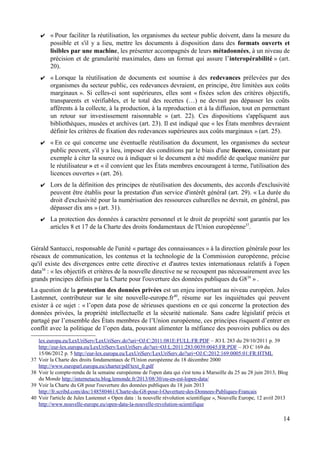✔ « Pour faciliter la réutilisation, les organismes du secteur public doivent, dans la mesure du
possible et s'il y a lieu, mettre les documents à disposition dans des formats ouverts et
lisibles par une machine, les présenter accompagnés de leurs métadonnées, à un niveau de
précision et de granularité maximales, dans un format qui assure l’interopérabilité » (art.
20).
✔ « Lorsque la réutilisation de documents est soumise à des redevances prélevées par des
organismes du secteur public, ces redevances devraient, en principe, être limitées aux coûts
marginaux ». Si celles-ci sont supérieures, elles sont « fixées selon des critères objectifs,
transparents et vérifiables, et le total des recettes (…) ne devrait pas dépasser les coûts
afférents à la collecte, à la production, à la reproduction et à la diffusion, tout en permettant
un retour sur investissement raisonnable » (art. 22). Ces dispositions s'appliquent aux
bibliothèques, musées et archives (art. 23). Il est indiqué que « les États membres devraient
définir les critères de fixation des redevances supérieures aux coûts marginaux » (art. 25).
✔ « En ce qui concerne une éventuelle réutilisation du document, les organismes du secteur
public peuvent, s'il y a lieu, imposer des conditions par le biais d'une licence, consistant par
exemple à citer la source ou à indiquer si le document a été modifié de quelque manière par
le réutilisateur » et « il convient que les États membres encouragent à terme, l'utilisation des
licences ouvertes » (art. 26).
✔ Lors de la définition des principes de réutilisation des documents, des accords d'exclusivité
peuvent être établis pour la prestation d'un service d'intérêt général (art. 29). « La durée du
droit d'exclusivité pour la numérisation des ressources culturelles ne devrait, en général, pas
dépasser dix ans » (art. 31).
✔ La protection des données à caractère personnel et le droit de propriété sont garantis par les
articles 8 et 17 de la Charte des droits fondamentaux de l'Union européenne37
.
Gérald Santucci, responsable de l'unité « partage des connaissances » à la direction générale pour les
réseaux de communication, les contenus et la technologie de la Commission européenne, précise
qu'il existe des divergences entre cette directive et d'autres textes internationaux relatifs à l'open
data38
: « les objectifs et critères de la nouvelle directive ne se recoupent pas nécessairement avec les
grands principes définis par la Charte pour l'ouverture des données publiques du G839
» .
La question de la protection des données privées est un enjeu important au niveau européen. Jules
Lastennet, contributeur sur le site nouvelle-europe.fr40
, résume sur les inquiétudes qui peuvent
exister à ce sujet : « l’open data pose de sérieuses questions en ce qui concerne la protection des
données privées, la propriété intellectuelle et la sécurité nationale. Sans cadre législatif précis et
partagé par l’ensemble des États membres de l’Union européenne, ces principes risquent d’entrer en
conflit avec la politique de l’open data, pouvant alimenter la méfiance des pouvoirs publics ou des
lex.europa.eu/LexUriServ/LexUriServ.do?uri=OJ:C:2011:081E:FULL:FR:PDF – JO L 283 du 29/10/2011 p. 39
http://eur-lex.europa.eu/LexUriServ/LexUriServ.do?uri=OJ:L:2011:283:0039:0045:FR:PDF – JO C 169 du
15/06/2012 p. 5 http://eur-lex.europa.eu/LexUriServ/LexUriServ.do?uri=OJ:C:2012:169:0005:01:FR:HTML
37 Voir la Charte des droits fondamentaux de l'Union européenne du 18 décembre 2000
http://www.europarl.europa.eu/charter/pdf/text_fr.pdf
38 Voir le compte-rendu de la semaine européenne de l'open data qui s'est tenu à Marseille du 25 au 28 juin 2013, Blog
du Monde http://internetactu.blog.lemonde.fr/2013/08/30/ou-en-est-lopen-data/
39 Voir la Charte du G8 pour l'ouverture des données publiques du 18 juin 2013
http://fr.scribd.com/doc/148580461/Charte-du-G8-pour-l-Ouverture-des-Donnees-Publiques-Francais
40 Voir l'article de Jules Lastennet « Open data : la nouvelle révolution scientifique », Nouvelle Europe, 12 avril 2013
http://www.nouvelle-europe.eu/open-data-la-nouvelle-revolution-scientifique
14
 