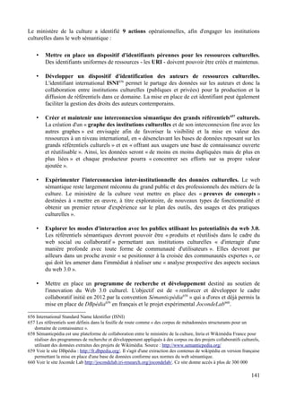 Le ministère de la culture a identifié 9 actions opérationnelles, afin d'engager les institutions
culturelles dans le web sémantique :
• Mettre en place un dispositif d'identifiants pérennes pour les ressources culturelles.
Des identifiants uniformes de ressources - les URI - doivent pouvoir être créés et maintenus.
• Développer un dispositif d'identification des auteurs de ressources culturelles.
L'identifiant international ISNI656
permet le partage des données sur les auteurs et donc la
collaboration entre institutions culturelles (publiques et privées) pour la production et la
diffusion de référentiels dans ce domaine. La mise en place de cet identifiant peut également
faciliter la gestion des droits des auteurs contemporains.
• Créer et maintenir une interconnexion sémantique des grands référentiels657
culturels.
La création d'un « graphe des institutions culturelles et de son interconnexion fine avec les
autres graphes » est envisagée afin de favoriser la visibilité et la mise en valeur des
ressources à un niveau international, en « désenclavant les bases de données reposant sur les
grands référentiels culturels » et en « offrant aux usagers une base de connaissance ouverte
et réutilisable ». Ainsi, les données seront « de moins en moins dupliquées mais de plus en
plus liées » et chaque producteur pourra « concentrer ses efforts sur sa propre valeur
ajoutée ».
• Expérimenter l'interconnexion inter-institutionnelle des données culturelles. Le web
sémantique reste largement méconnu du grand public et des professionnels des métiers de la
culture. Le ministère de la culture veut mettre en place des « preuves de concepts »
destinées à « mettre en œuvre, à titre exploratoire, de nouveaux types de fonctionnalité et
obtenir un premier retour d'expérience sur le plan des outils, des usages et des pratiques
culturelles ».
• Explorer les modes d'interaction avec les publics utilisant les potentialités du web 3.0.
Les référentiels sémantiques devront pouvoir être « produits et réutilisés dans le cadre du
web social ou collaboratif » permettant aux institutions culturelles « d'interagir d'une
manière profonde avec toute forme de communauté d'utilisateurs ». Elles devront par
ailleurs dans un proche avenir « se positionner à la croisée des communautés expertes », ce
qui doit les amener dans l'immédiat à réaliser une « analyse prospective des aspects sociaux
du web 3.0 ».
• Mettre en place un programme de recherche et développement destiné au soutien de
l'innovation du Web 3.0 culturel. L'objectif est de « renforcer et développer le cadre
collaboratif initié en 2012 par la convention Sémanticpédia658
» qui a d'ores et déjà permis la
mise en place de DBpédia659
en français et le projet expérimental JocondeLab660
.
656 International Standard Name Identifier (ISNI)
657 Les référentiels sont définis dans la feuille de route comme « des corpus de métadonnées structurants pour un
domaine de connaissance ».
658 Sémanticpédia est une plateforme de collaboration entre le ministère de la culture, Inria et Wikimédia France pour
réaliser des programmes de recherche et développement appliqués à des corpus ou des projets collaboratifs culturels,
utilisant des données extraites des projets de Wikimédia. Source : http://www.semanticpedia.org/
659 Voir le site DBpédia : http://fr.dbpedia.org/. Il s'agit d'une extraction des contenus de wikipédia en version française
permettant la mise en place d'une base de données conforme aux normes du web sémantique.
660 Voir le site Joconde Lab http://jocondelab.iri-research.org/jocondelab/. Ce site donne accès à plus de 300 000
141
 