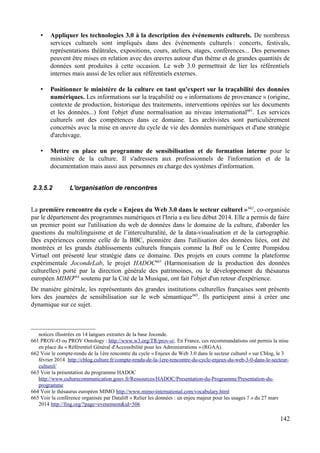 • Appliquer les technologies 3.0 à la description des événements culturels. De nombreux
services culturels sont impliqués dans des événements culturels : concerts, festivals,
représentations théâtrales, expositions, cours, ateliers, stages, conférences... Des personnes
peuvent être mises en relation avec des œuvres autour d'un thème et de grandes quantités de
données sont produites à cette occasion. Le web 3.0 permettrait de lier les référentiels
internes mais aussi de les relier aux référentiels externes.
• Positionner le ministère de la culture en tant qu'expert sur la traçabilité des données
numériques. Les informations sur la traçabilité ou « informations de provenance » (origine,
contexte de production, historique des traitements, interventions opérées sur les documents
et les données...) font l'objet d'une normalisation au niveau international661
. Les services
culturels ont des compétences dans ce domaine. Les archivistes sont particulièrement
concernés avec la mise en œuvre du cycle de vie des données numériques et d'une stratégie
d'archivage.
• Mettre en place un programme de sensibilisation et de formation interne pour le
ministère de la culture. Il s'adressera aux professionnels de l'information et de la
documentation mais aussi aux personnes en charge des systèmes d'information.
2.3.5.2 L'organisation de rencontres
La première rencontre du cycle « Enjeux du Web 3.0 dans le secteur culturel »662
, co-organisée
par le département des programmes numériques et l'Inria a eu lieu début 2014. Elle a permis de faire
un premier point sur l'utilisation du web de données dans le domaine de la culture, d'aborder les
questions du multilinguisme et de l’interculturalité, de la data-visualisation et de la cartographie.
Des expériences comme celle de la BBC, pionnière dans l'utilisation des données liées, ont été
montrées et les grands établissements culturels français comme la BnF ou le Centre Pompidou
Virtuel ont présenté leur stratégie dans ce domaine. Des projets en cours comme la plateforme
expérimentale JocondeLab, le projet HADOC663
(Harmonisation de la production des données
culturelles) porté par la direction générale des patrimoines, ou le développement du thésaurus
européen MIMO664
soutenu par la Cité de la Musique, ont fait l'objet d'un retour d'expérience.
De manière générale, les représentants des grandes institutions culturelles françaises sont présents
lors des journées de sensibilisation sur le web sémantique665
. Ils participent ainsi à créer une
dynamique sur ce sujet.
notices illustrées en 14 langues extraites de la base Joconde.
661 PROV-O ou PROV Ontology : http://www.w3.org/TR/prov-o/. En France, ces recommandations ont permis la mise
en place du « Référentiel Général d'Accessibilité pour les Administrations » (RGAA).
662 Voir le compte-rendu de la 1ère rencontre du cycle « Enjeux du Web 3.0 dans le secteur culturel » sur Cblog, le 3
février 2014 http://cblog.culture.fr/compte-rendu-de-la-1ere-rencontre-du-cycle-enjeux-du-web-3-0-dans-le-secteur-
culturel/
663 Voir la présentation du programme HADOC
http://www.culturecommunication.gouv.fr/Ressources/HADOC/Presentation-du-Programme/Presentation-du-
programme
664 Voir le thésaurus européen MIMO http://www.mimo-international.com/vocabulary.html
665 Voir la conférence organisée par Datalift « Relier les données : un enjeu majeur pour les usages ? » du 27 mars
2014 http://fing.org/?page=evenement&id=506
142
 