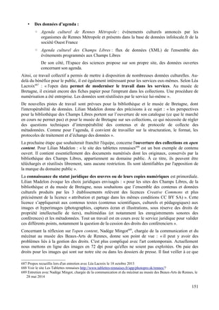 • Des données d’agenda :
◦ Agenda culturel de Rennes Métropole : événements culturels annoncés par les
organismes de Rennes Métropole et présents dans la base de données infolocale.fr de la
société Ouest France
◦ Agenda culturel des Champs Libres : flux de données (XML) de l'ensemble des
événements programmés aux Champs Libres
De son côté, l'Espace des sciences propose sur son propre site, des données ouvertes
concernant son agenda.
Ainsi, ce travail collectif a permis de mettre à disposition de nombreuses données culturelles. Au-
delà du bénéfice pour le public, il est également intéressant pour les services eux-mêmes. Selon Léa
Lacroix687
: « l'open data permet de moderniser le travail dans les services. Au musée de
Bretagne, il existait encore des fiches papier pour l'emprunt dans les collections. Une procédure de
numérisation a été entreprise. Les données sont réutilisées par le service lui-même ».
De nouvelles pistes de travail sont prévues pour la bibliothèque et le musée de Bretagne, dont
l'interopérabilité de données. Lilian Madelon donne des précisions à ce sujet : « les perspectives
pour la bibliothèque des Champs Libres portent sur l’ouverture de son catalogue (ce que le marché
en cours ne permet pas) et pour le musée de Bretagne sur ses collections, ce qui nécessite de régler
des questions techniques d’interopérabilité des contenus et de protocole de collecte des
métadonnées. Comme pour l’agenda, il convient de travailler sur la structuration, le format, les
protocoles de traitement et d’échange des données ».
La prochaine étape que souhaiterait franchir l'équipe, concerne l'ouverture des collections en open
content. Pour Lilian Madelon : « le site des tablettes rennaises688
est un bon exemple de contenu
ouvert. Il contient essentiellement des documents numérisés dont les originaux, conservés par la
bibliothèque des Champs Libres, appartiennent au domaine public. À ce titre, ils peuvent être
téléchargés et réutilisés librement, sans aucune restriction. Ils sont identifiables par l'apposition de
la marque du domaine public ».
La connaissance du statut juridique des œuvres ou de leurs copies numériques est primordiale.
Lilian Madelon évoque les choix juridiques envisagés : « pour les sites des Champs Libres, de la
bibliothèque et du musée de Bretagne, nous souhaitons que l’ensemble des contenus et données
culturels produits par les 3 établissements relèvent des licences Creative Commons et plus
précisément de la licence « attribution et partage dans les mêmes conditions CC BY SA) ». Cette
licence s’appliquerait aux contenus textes (contenus scientifiques, culturels et pédagogiques) aux
images et hyperimages (photographies, captures écran et illustrations, sous réserve des droits de
propriété intellectuelle de tiers), multimédias (et notamment les enregistrements sonores des
conférences) et les métadonnées. Tout un travail est en cours avec le service juridique pour valider
ces différents points, notamment la question de la cession des droits des conférenciers ».
Concernant la réflexion sur l'open content, Nadège Mingot689
, chargée de la communication et du
mécénat au musée des Beaux-Arts de Rennes, donne son point de vue : « il peut y avoir des
problèmes liés à la gestion des droits. C'est plus compliqué avec l'art contemporain. Actuellement
nous mettons en ligne des images en 72 dpi pour qu'elles ne soient pas exploitées. On paie des
droits pour les images qui sont sur notre site ou dans les dossiers de presse. Il faut veiller à ce que
687 Propos recueillis lors d'un entretien avec Léa Lacroix le 18 octobre 2013
688 Voir le site Les Tablettes rennaises http://www.tablettes-rennaises.fr/app/photopro.sk/rennes/?
689 Entretien avec Nadège Mingot, chargée de la communication et du mécénat au musée des Beaux-Arts de Rennes, le
28 mai 2014
151
 