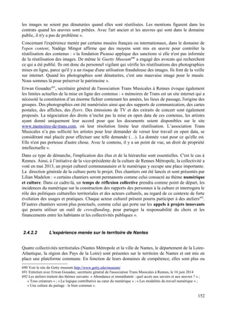 les images ne soient pas dénaturées quand elles sont réutilisées. Les mentions figurent dans les
contrats quand les œuvres sont prêtées. Avec l'art ancien et les œuvres qui sont dans le domaine
public, il n'y a pas de problème ».
Concernant l'expérience menée par certains musées français ou internationaux, dans le domaine de
l'open content, Nadège Mingot affirme que des moyens sont mis en œuvre pour contrôler la
réutilisation des contenus : « la fondation Picasso applique des sanctions si elle n'est pas informée
de la réutilisation des images. De même le Guetty Museum690
a engagé des avocats qui recherchent
ce qui a été publié. Ils ont donc du personnel vigilant qui vérifie les réutilisations des photographies
mises en ligne, parce qu'il y a un risque d'une utilisation frauduleuse des images. Ils font de la veille
sur internet. Quand les photographies sont dénaturées, c'est une mauvaise image pour le musée.
Nous sommes là pour préserver le patrimoine ».
Erwan Gouadec691
, secrétaire général de l'association Trans Musicales à Rennes évoque également
les limites actuelles de la mise en ligne des contenus : « mémoires de Trans est un site internet qui a
nécessité la constitution d’un énorme fichier contenant les années, les lieux de passage, l'origine des
groupes. Des photographies ont été numérisées ainsi que des supports de communication, des cartes
postales, des affiches, des flyers. Des émissions de TV et des extraits de concert sont également
proposés. La négociation des droits n’inclut pas la mise en open data de ces contenus, les artistes
ayant donné uniquement leur accord pour que les documents soient disponibles sur le site
www.memoires-de-trans.com, où leur résolution limite leur réutilisation. L’association Trans
Musicales n’a pas sollicité les artistes pour leur demander de verser leur travail en open data, se
considérant mal placée pour effectuer une telle demande (…). La donnée vaut pour ce qu'elle est.
Elle n'est pas porteuse d'autre chose. Avec le contenu, il y a un point de vue, un droit de propriété
intellectuelle ».
Dans ce type de démarche, l'implication des élus et de la hiérarchie sont essentielles. C'est le cas à
Rennes. Ainsi, à l’initiative de la vice-présidente de la culture de Rennes Métropole, la collectivité a
voté en mai 2013, un projet culturel communautaire et le numérique y occupe une place importante.
La direction générale de la culture porte le projet. Des chantiers ont été lancés et sont présentés par
Lilian Madelon : « certains chantiers seront permanents comme celui consacré au thème numérique
et culture. Dans ce cadre-là, un temps de réflexion collective prendra comme point de départ, les
incidences du numérique sur la construction des rapports des personnes à la culture et interrogera le
rôle des politiques culturelles territoriales et des acteurs culturels, au regard de ce contexte de forte
évolution des usages et pratiques. Chaque acteur culturel présent pourra participer à des ateliers692
.
D’autres chantiers seront plus ponctuels, comme celui qui porte sur les appels à projets innovants
qui pourra utiliser un outil de crowdfunding, pour partager la responsabilité du choix et les
financements entre les habitants et les collectivités publiques ».
2.4.2.2 L'expérience menée sur le territoire de Nantes
Quatre collectivités territoriales (Nantes Métropole et la ville de Nantes, le département de la Loire-
Atlantique, la région des Pays de la Loire) sont présentes sur le territoire de Nantes et ont mis en
place une plateforme commune. En fonction de leurs domaines de compétence, elles sont plus ou
690 Voir le site du Getty museum http://www.getty.edu/museum/
691 Entretien avec Erwan Gouadec, secrétaire général de l'association Trans Musicales à Rennes, le 16 juin 2014
692 Les ateliers traitent des thèmes suivants: « Abondance et immédiateté : quel accès aux savoirs et aux œuvres ? » ;
« Tous créateurs » ; « La logique contributive au cœur du numérique » ; « Les modalités du travail numérique » ;
« Une culture du partage : le bien commun ».
152
 