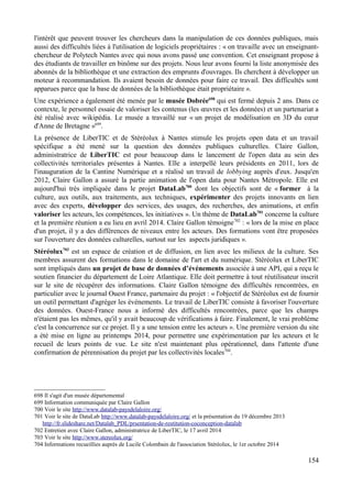 l'intérêt que peuvent trouver les chercheurs dans la manipulation de ces données publiques, mais
aussi des difficultés liées à l'utilisation de logiciels propriétaires : « on travaille avec un enseignant-
chercheur de Polytech Nantes avec qui nous avons passé une convention. Cet enseignant propose à
des étudiants de travailler en binôme sur des projets. Nous leur avons fourni la liste anonymisée des
abonnés de la bibliothèque et une extraction des emprunts d'ouvrages. Ils cherchent à développer un
moteur à recommandation. Ils avaient besoin de données pour faire ce travail. Des difficultés sont
apparues parce que la base de données de la bibliothèque était propriétaire ».
Une expérience a également été menée par le musée Dobrée698
qui est fermé depuis 2 ans. Dans ce
contexte, le personnel essaie de valoriser les contenus (les œuvres et les données) et un partenariat a
été réalisé avec wikipédia. Le musée a travaillé sur « un projet de modélisation en 3D du cœur
d'Anne de Bretagne »699
.
La présence de LiberTIC et de Stéréolux à Nantes stimule les projets open data et un travail
spécifique a été mené sur la question des données publiques culturelles. Claire Gallon,
administratrice de LiberTIC est pour beaucoup dans le lancement de l'open data au sein des
collectivités territoriales présentes à Nantes. Elle a interpellé leurs présidents en 2011, lors de
l'inauguration de la Cantine Numérique et a réalisé un travail de lobbying auprès d'eux. Jusqu'en
2012, Claire Gallon a assuré la partie animation de l'open data pour Nantes Métropole. Elle est
aujourd'hui très impliquée dans le projet DataLab700
dont les objectifs sont de « former à la
culture, aux outils, aux traitements, aux techniques, expérimenter des projets innovants en lien
avec des experts, développer des services, des usages, des recherches, des animations, et enfin
valoriser les acteurs, les compétences, les initiatives ». Un thème de DataLab701
concerne la culture
et la première réunion a eu lieu en avril 2014. Claire Gallon témoigne702
: « lors de la mise en place
d'un projet, il y a des différences de niveaux entre les acteurs. Des formations vont être proposées
sur l'ouverture des données culturelles, surtout sur les aspects juridiques ».
Stéréolux703
est un espace de création et de diffusion, en lien avec les milieux de la culture. Ses
membres assurent des formations dans le domaine de l'art et du numérique. Stéréolux et LiberTIC
sont impliqués dans un projet de base de données d’événements associée à une API, qui a reçu le
soutien financier du département de Loire Atlantique. Elle doit permettre à tout réutilisateur inscrit
sur le site de récupérer des informations. Claire Gallon témoigne des difficultés rencontrées, en
particulier avec le journal Ouest France, partenaire du projet : « l'objectif de Stéréolux est de fournir
un outil permettant d'agréger les événements. Le travail de LiberTIC consiste à favoriser l'ouverture
des données. Ouest-France nous a informé des difficultés rencontrées, parce que les champs
n'étaient pas les mêmes, qu'il y avait beaucoup de vérifications à faire. Finalement, le vrai problème
c'est la concurrence sur ce projet. Il y a une tension entre les acteurs ». Une première version du site
a été mise en ligne au printemps 2014, pour permettre une expérimentation par les acteurs et le
recueil de leurs points de vue. Le site n'est maintenant plus opérationnel, dans l'attente d'une
confirmation de pérennisation du projet par les collectivités locales704
.
698 Il s'agit d'un musée départemental
699 Information communiquée par Claire Gallon
700 Voir le site http://www.datalab-paysdelaloire.org/
701 Voir le site de DataLab http://www.datalab-paysdelaloire.org/ et la présentation du 19 décembre 2013
http://fr.slideshare.net/Datalab_PDL/prsentation-de-restitution-coconception-datalab
702 Entretien avec Claire Gallon, administratrice de LiberTIC, le 17 avril 2014
703 Voir le site http://www.stereolux.org/
704 Informations recueillies auprès de Lucile Colombain de l'association Stéréolux, le 1er octobre 2014
154
 