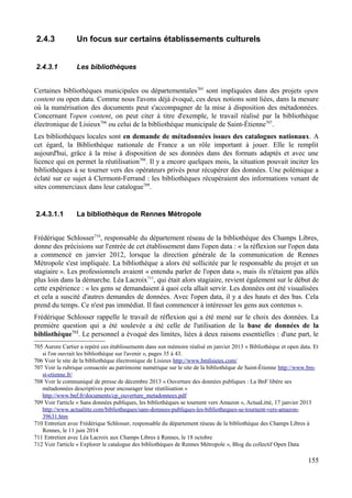 2.4.3 Un focus sur certains établissements culturels
2.4.3.1 Les bibliothèques
Certaines bibliothèques municipales ou départementales705
sont impliquées dans des projets open
content ou open data. Comme nous l'avons déjà évoqué, ces deux notions sont liées, dans la mesure
où la numérisation des documents peut s'accompagner de la mise à disposition des métadonnées.
Concernant l'open content, on peut citer à titre d'exemple, le travail réalisé par la bibliothèque
électronique de Lisieux706
ou celui de la bibliothèque municipale de Saint-Étienne707
.
Les bibliothèques locales sont en demande de métadonnées issues des catalogues nationaux. A
cet égard, la Bibliothèque nationale de France a un rôle important à jouer. Elle le remplit
aujourd'hui, grâce à la mise à disposition de ses données dans des formats adaptés et avec une
licence qui en permet la réutilisation708
. Il y a encore quelques mois, la situation pouvait inciter les
bibliothèques à se tourner vers des opérateurs privés pour récupérer des données. Une polémique a
éclaté sur ce sujet à Clermont-Ferrand : les bibliothèques récupéraient des informations venant de
sites commerciaux dans leur catalogue709
.
2.4.3.1.1 La bibliothèque de Rennes Métropole
Frédérique Schlosser710
, responsable du département réseau de la bibliothèque des Champs Libres,
donne des précisions sur l'entrée de cet établissement dans l'open data : « la réflexion sur l'open data
a commencé en janvier 2012, lorsque la direction générale de la communication de Rennes
Métropole s'est impliquée. La bibliothèque a alors été sollicitée par le responsable du projet et un
stagiaire ». Les professionnels avaient « entendu parler de l'open data », mais ils n'étaient pas allés
plus loin dans la démarche. Léa Lacroix711
, qui était alors stagiaire, revient également sur le début de
cette expérience : « les gens se demandaient à quoi cela allait servir. Les données ont été visualisées
et cela a suscité d'autres demandes de données. Avec l'open data, il y a des hauts et des bas. Cela
prend du temps. Ce n'est pas immédiat. Il faut commencer à intéresser les gens aux contenus ».
Frédérique Schlosser rappelle le travail de réflexion qui a été mené sur le choix des données. La
première question qui a été soulevée a été celle de l'utilisation de la base de données de la
bibliothèque712
. Le personnel a évoqué des limites, liées à deux raisons essentielles : d'une part, le
705 Aurore Cartier a repéré ces établissements dans son mémoire réalisé en janvier 2013 « Bibliothèque et open data. Et
si l'on ouvrait les bibliothèque sur l'avenir », pages 35 à 43.
706 Voir le site de la bibliothèque électronique de Lisieux http://www.bmlisieux.com/
707 Voir la rubrique consacrée au patrimoine numérique sur le site de la bibliothèque de Saint-Étienne http://www.bm-
st-etienne.fr/
708 Voir le communiqué de presse de décembre 2013 « Ouverture des données publiques : La BnF libère ses
métadonnées descriptives pour encourager leur réutilisation »
http://www.bnf.fr/documents/cp_ouverture_metadonnees.pdf
709 Voir l'article « Sans données publiques, les bibliothèques se tournent vers Amazon », ActuaLitté, 17 janvier 2013
http://www.actualitte.com/bibliotheques/sans-donnees-publiques-les-bibliotheques-se-tournent-vers-amazon-
39631.htm
710 Entretien avec Frédérique Schlosser, responsable du département réseau de la bibliothèque des Champs Libres à
Rennes, le 11 juin 2014
711 Entretien avec Léa Lacroix aux Champs Libres à Rennes, le 18 octobre
712 Voir l'article « Explorer le catalogue des bibliothèques de Rennes Métropole », Blog du collectif Open Data
155
 