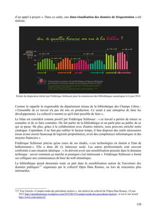 d’un appel à projets ». Dans ce cadre, une data-visualisation des données de fréquentation a été
réalisée.
Extrait du diaporama réalisé par Frédérique Schlosser pour la commission des bibliothèques numériques le 6 juin 2014
Comme le rappelle la responsable du département réseau de la bibliothèque des Champs Libres :
« l'ensemble de ce travail n'a pas été mis en production. Ce serait à une entreprise de faire les
développements. Le collectif a montré ce qu'il était possible de faire ».
Le bilan est considéré comme positif par Frédérique Schlosser : « ce travail a permis de mieux se
connaître et de se faire connaître. On fait parler de la bibliothèque et on parle plus au public de ce
qui se passe. De plus, grâce à la collaboration avec d'autres métiers, nous pouvons enrichir notre
catalogue. Cependant, il ne faut pas oublier le facteur temps, il faut disposer des outils nécessaires
(nous avons encore beaucoup de logiciels propriétaires), avoir des compétences informatiques et des
moyens financiers ».
Frédérique Schlosser précise qu'au cours de ses études, « ces technologies en étaient à l'état de
balbutiement ». Elle a donc dû s'y intéresser seule. Les autres professionnels sont souvent
confrontés à une situation identique : « ils doivent avoir une sensibilisation poussée dans le domaine
technique : savoir comment ça marche et pourquoi c'est intéressant ». Frédérique Schlosser a formé
ses collègues aux connaissances de base du web sémantique.
La bibliothèque prend désormais toute sa part dans la sensibilisation autour de l'ouverture des
données publiques717
organisées par le collectif Open Data Rennes, ou lors de rencontres plus
informelles.
717 Voir l'article « Compte-rendu des précédents ateliers », site archivé du collectif de l'Open Data Rennes, 19 juin
2012 http://opendatarennes.wordpress.com/2012/06/19/compte-rendu-des-precedents-ateliers/ et sur le site actuel
http://www.cod-rennes.fr/
158
 