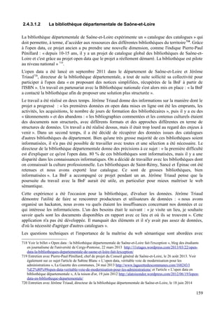 2.4.3.1.2 La bibliothèque départementale de Saône-et-Loire
La bibliothèque départementale de Saône-et-Loire expérimente un « catalogue des catalogues » qui
doit permettre, à terme, d’accéder aux ressources des différentes bibliothèques du territoire718
. Grâce
à l'open data, ce projet ancien a pu prendre une nouvelle dimension, comme l'indique Pierre-Paul
Pénillard : « depuis 10-15 ans, il y a un projet de catalogue global des bibliothèques de Saône-et-
Loire et c'est grâce au projet open data que le projet a réellement démarré. La bibliothèque est pilote
au niveau national » 719
.
L'open data a été lancé en septembre 2011 dans le département de Saône-et-Loire et Jérôme
Triaud720
, directeur de la bibliothèque départementale, a tout de suite sollicité sa collectivité pour
participer à l'open data « en proposant des notices simplifiées, récupérées de la BnF à partir de
l'ISBN ». Un travail en partenariat avec la Bibliothèque nationale s'est alors mis en place : « la BnF
a contacté la bibliothèque afin de proposer une solution plus structurée ».
Le travail a été réalisé en deux temps. Jérôme Triaud donne des informations sur la manière dont le
projet a progressé : « les premières données en open data mises en ligne ont été les emprunts, les
activités, les acquisitions, le nombre de jours de formation des bibliothécaires », puis il y a eu des
« tâtonnements » et des abandons : « les bibliographies commentées et les contenus culturels étaient
des documents non structurés, avec différents formats et des approches différentes en terme de
structures de données. Un travail a été réalisé dessus, mais il était trop lourd au regard des enjeux à
venir ». Dans un second temps, il a été décidé de récupérer des données issues des catalogues
d'autres bibliothèques du département. Bien qu'une très grosse majorité de ces bibliothèques soient
informatisées, il n'a pas été possible de travailler avec toutes et une sélection a été nécessaire. Le
directeur de la bibliothèque départementale donne des précisions à ce sujet : « la première difficulté
est d'expliquer ce qu'est l'open data. 80 % de ces bibliothèques sont informatisées, mais il y a une
disparité dans les connaissances informatiques. On a décidé de travailler avec les bibliothèques dont
on connaissait la culture professionnelle. Les bibliothèques de Saint-Rémy, Sancé et Épinac ont été
retenues et nous avons exporté leur catalogue. Ce sont de grosses bibliothèques, bien
informatisées ». La BnF a accompagné ce projet pendant un an. Jérôme Triaud pense que la
poursuite du travail avec la BnF aurait été utile, en particulier pour mieux maîtriser le web
sémantique.
Cette expérience a été l'occasion pour la bibliothèque, d'évaluer les données. Jérôme Triaud
démontre l'utilité de faire se rencontrer producteurs et utilisateurs de données : « nous avons
organisé un hackaton, nous avons vu quels étaient les insuffisances concernant nos données et ce
qui intéresse les informaticiens. L'un des besoins était le suivant : « je visite un lieu, je souhaite
savoir quels sont les documents disponibles en rapport avec ce lieu et où ils se trouvent ». Cette
application n'a pas été développée. Il manquait des éléments et il n'y avait pas assez de données,
d'où la nécessité d'agréger d'autres catalogues ».
Les questions techniques et l'importance de la maîtrise du web sémantique sont abordées avec
718 Voir le billet « Open data : la bibliothèque départementale de Saône-et-Loire fait l'exception », blog des étudiants
en journalisme de l'université de Cergy-Pontoise, 22 mars 2013 http://11etages.wordpress.com/2013/03/22/open-
data-la-bibliotheques-departementale-de-saone-et-loire-fait-lexception/
719 Entretien avec Pierre-Paul Pénillard, chef de projet du Conseil général de Saône-et-Loire, le 26 août 2013. Voir
également sur ce sujet l'article de Sabine Blanc « L’open data, véritable voie de modernisation pour les
administrations », La Gazette des communes, 24 mai 2013 http://www.lagazettedescommunes.com/168243/l
%E2%80%99open-data-veritable-voie-de-modernisation-pour-les-administrations/ et l'article « L’open data en
bibliothèque départementale », A la toison d'or, 19 juin 2012 http://alatoisondor.wordpress.com/2012/06/19/lopen-
data-en-bibliotheque-departementale/
720 Entretien avec Jérôme Triaud, directeur de la bibliothèque départementale de Saône-et-Loire, le 18 juin 2014
159
 
