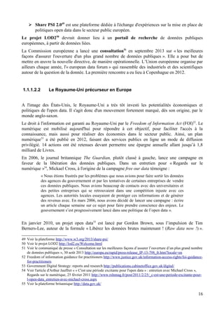 ➢ Share PSI 2.049
est une plateforme dédiée à l'échange d'expériences sur la mise en place de
politiques open data dans le secteur public européen.
Le projet LOD250
devrait donner lieu à un portail de recherche de données publiques
européennes, à partir de données liées.
La Commission européenne a lancé une consultation51
en septembre 2013 sur « les meilleures
façons d'assurer l'ouverture d'un plus grand nombre de données publiques ». Elle a pour but de
mettre en œuvre la nouvelle directive, de manière opérationnelle. L’Union européenne organise par
ailleurs chaque année, l'« european data forum » qui rassemble des industriels et des scientifiques
autour de la question de la donnée. La première rencontre a eu lieu à Copenhague en 2012.
1.1.1.2.2 Le Royaume-Uni précurseur en Europe
A l'image des États-Unis, le Royaume-Uni a très tôt investi les potentialités économiques et
politiques de l'open data. Il s'agit donc d'un mouvement fortement marqué, dès son origine, par le
monde anglo-saxon.
Le droit à l'information est garanti au Royaume-Uni par le Freedom of Information Act (FOI)52
. Le
numérique est mobilisé aujourd'hui pour répondre à cet objectif, pour faciliter l'accès à la
connaissance, mais aussi pour réaliser des économies dans le secteur public. Ainsi, un plan
numérique53
a été publié en 2012, faisant des services publics en ligne un mode de diffusion
privilégié. 14 actions ont été retenues devant permettre une épargne annuelle allant jusqu’à 1,8
milliard de Livres.
En 2006, le journal britannique The Guardian, plutôt classé à gauche, lance une campagne en
faveur de la libération des données publiques. Dans un entretien pour « Regards sur le
numérique »54
, Mickael Cross, à l'origine de la campagne free our data témoigne :
« Nous étions frustrés par les problèmes que nous avions pour faire sortir les données
des agences du gouvernement et par les tentatives de certaines entreprises de vendre
ces données publiques. Nous avions beaucoup de contacts avec des universitaires et
des petites entreprises qui se retrouvaient dans une compétition injuste avec ces
agences. Les autorités locales essayaient de protéger ces informations et de générer
des revenus avec. En mars 2006, nous avons décidé de lancer une campagne : écrire
un article chaque semaine sur ce sujet pour faire prendre conscience des enjeux. Le
gouvernement s’est progressivement lancé dans une politique de l’open data ».
En janvier 2010, un projet open data55
est lancé par Gordon Brown, sous l’impulsion de Tim
Berners-Lee, auteur de la formule « Libérez les données brutes maintenant ! (Raw data now !) ».
49 Voir la plateforme http://www.w3.org/2013/share-psi/
50 Voir le projet LOD2 http://lod2.eu/Welcome.html
51 Voir le communiqué de presse « Consultation sur les meilleures façons d’assurer l’ouverture d’un plus grand nombre
de données publiques », 30 août 2013 http://europa.eu/rapid/press-release_IP-13-798_fr.htm?locale=en
52 Freedom of information guidance for practitioners http://www.justice.gov.uk/information-access-rights/foi-guidance-
for-practitioners
53 Government Digital Strategy: reports and research http://publications.cabinetoffice.gov.uk/digital/
54 Voir l'article d'Arthur Jauffret « « C'est une période excitante pour l'open data » : entretien avec Michael Cross »,
Regards sur le numérique, 25 février 2011 http://www.rslnmag.fr/post/2011/2/25/_c-est-une-periode-excitante-pour-
l-open-data_entretien-avec-michael-cross.aspx
55 Voir la plateforme britannique http://data.gov.uk/
16
 
