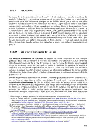 2.4.3.2 Les archives
Le réseau des archives est diversifié en France725
et il est placé sous le contrôle scientifique du
ministère de la culture. Le contexte est marqué, depuis une quinzaine d'années, par la numérisation
massive des fonds. Les collectivités publiques en ont favorisé l'accès, par le biais de leurs sites
internet726
, mais la question de leur réutilisation reste posée. La présence des archives dans l'open
data est limitée aujourd'hui et elle est marquée par une série de débats et d'interrogations d'ordre
éthique, économique et juridique. Les collectivités ont une appréciation différenciée de ce sujet. La
« juxtaposition de textes (code du patrimoine, CADA, CNIL), parfois contradictoires »727
ne facilite
pas les choses et « la transposition de la directive de 2005 en droit français n'est pas très claire
concernant le régime dérogatoire qui prévalait avec l'article 11 de la loi CADA de 1978 ». Les
procès avec NotreFamille.com ont, par ailleurs, profondément marqué ce secteur. Enfin, selon Cyril
Longin, responsable des archives municipales de Saint-Étienne : « l'open data remet en cause
l'écosystème existant dans les archives et en particulier, le rapport entre diffusion et consultation sur
place ».
2.4.3.2.1 Les archives municipales de Toulouse
Les archives municipales de Toulouse ont engagé un travail d'ouverture de leurs données
publiques. Elles sont les premières à avoir mis en place une telle démarche728
. Le 20 septembre
2013, le conseil municipal de la ville de Toulouse a voté l'ouverture des données des archives et
adopté un règlement comportant une close de partage à l'identique des données, de manière à
empêcher tout mouvement de privatisation de celles-ci. Ainsi, « les utilisateurs sont désormais
autorisés à partager, modifier et utiliser librement les informations publiques, les œuvres dont la
ville détient les droits à titre exclusif, et les bases de données tout en maintenant ces mêmes libertés
pour les tiers »729
.
Décider du principe de gratuité pour les données - y compris pour des réutilisations commerciales -
est un choix atypique dans le milieu archivistique. Il a été motivé par une démarche de
simplification administrative. En effet, les archives municipales de Toulouse avaient mis en place
différents types de licences pour la gestion de leurs images et la complexité juridique avait montré
les limites du système. La volonté a alors été « d’unifier les systèmes pour proposer un régime
commun, qui diffère le moins possible selon les catégories de contenu réutilisées ». Des
informations publiques, des œuvres de l'esprit et une base de données coexistent. Trois licences ont
725 On distingue les Archives nationales, les archives départementales et archives municipales
726 Voir par exemple le site des archives départementales du Var http://www.archives.var.fr/article.php?laref=1 ou du
Bas-Rhin http://archives.bas-rhin.fr/ qui a mis en ligne son règlement intérieur pour la réutilisation des informations
publiques http://archives.bas-rhin.fr/sources/pdf/RIP_Reglement_general_mars_2011.pdf
727 Intervention de Cyril Longin aux matinées de l'open data organisées par l'université de Lyon 3 le 14 février 2014
728 Voir l'article « Open Data culturel : enfin des archives libres, sous le signe du partage à l’identique », S.I. Lex,
29 septembre 2013 http://scinfolex.com/2013/09/29/open-data-culturel-enfin-des-archives-libres-sous-le-signe-du-
partage-a-lidentique/
729 Voir le site des archives municipales de Toulouse http://www.archives.mairie-toulouse.fr/index.php?
id=40&tx_ttnews[tt_news]=299&cHash=2f3efc7c73. Voir l'article « Autorisation d'utilisation »
http://www.archives.mairie-toulouse.fr/index.php?id=374 et le règlement « Réutilisation des informations publiques,
des œuvres produites et reçues par les archives municipales de Toulouse et des bases de données qui les gèrent »
http://www.archives.mairie-
toulouse.fr/fileadmin/Archives/ImagesDuSite/InformationsPratiques/Reglement_2013.pdf
161
 