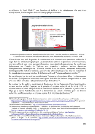 et utilisation de l'outil Flickr)735
, une fourniture de fichiers et de métadonnées à la plateforme
Family search, la mise en place de l'outil cartographique urban-hist.
Extrait du diaporama de Catherine Bernard au ministère de la culture / direction générale des patrimoines / archives :
« Réutilisation des documents des archives de Toulouse : entre pragmatisme et ouverture » le 25 mars 2014
Urban-hist est un « outil de gestion, de connaissance et de valorisation du patrimoine toulousain. Il
s'agit d'un site internet cartographique. Les informations relatives au patrimoine urbain toulousain,
sont accessibles à tous, ainsi que des informations issues des fonds des archives. De nombreuses
informations sur l’histoire de Toulouse sont proposées : cadastres anciens, documents
iconographiques, thématique sur l’évolution urbaine au fil des siècles, patrimoine architectural,
thématique sur les métiers d’autrefois, glossaire. Il y a trois interfaces : une pour les chercheurs et
les chargés de mission, une interface de diffusion sur le web736
et une application mobile »737
.
Le travail engagé par les archives municipales de Toulouse a été soumis au débat. Les habitants ont
été invités à échanger sur « les archives municipales de la ville de Toulouse en open data » au cours
d'un « six à huit open data » à la cantine numérique de Toulouse738
.
Le point de vue des archives municipales de Toulouse ne fait pas l'unanimité. Parmi les archivistes,
certains auraient préféré s'appuyer sur le principe d'exception culturelle de la loi de 1978, et
souhaité mettre un terme à la possibilité de réutilisation commerciale. Cependant, la justice, dans le
litige qui a opposé NotreFamille.com et le département du Cantal a réaffirmé que « les données
culturelles sont bien soumises au principe général de la liberté de réutilisation »739
.
735 Voir les photographies du fonds Trutat appartenant aux archives municipales de Toulouse sur Wikimédia
http://commons.wikimedia.org/wiki/Category:Fonds_Trutat_-_Archives_municipales_de_Toulouse.Voir également
la partie 2.4.3.3.1.1 du mémoire qui traite du fonds Trutat.
736 Voir l'interface web urban-hist : http://www.urban-hist.toulouse.fr/urbanhistdiffusion/
737 Informations extraites du dossier de presse « Urban-hist : un patrimoine à la carte » réalisé par la mairie de
Toulouse et Toulouse Métropole. Voir « Le patrimoine à la carte » sur le site des archives municipales de Toulouse
http://www.archives.mairie-toulouse.fr/index.php?id=436
738 Voir la page consacrée au « six à huit open data », cantine numérique de Toulouse http://lacantine-
toulouse.org/6829/6-a-8-open-data-archives-municipales-de-la-ville-de-toulouse
739 Voir le billet de Lionel Maurel « Réutilisation des données publiques : l’exception culturelle balayée en une
phrase…», Blog S.I. Lex du 7 juillet 2012 http://scinfolex.com/2012/07/07/reutilisation-des-donnees-publiques-
lexception-culturelle-balayee-en-une-phrase/
163
 