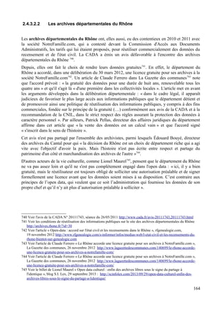 2.4.3.2.2 Les archives départementales du Rhône
Les archives départementales du Rhône ont, elles aussi, eu des contentieux en 2010 et 2011 avec
la société NotreFamille.com, qui a contesté devant la Commission d'Accès aux Documents
Administratifs, les tarifs qui lui étaient proposés, pour réutiliser commercialement des données du
recensement et de l'état civil. La CADA a émis un avis défavorable à l'encontre des archives
départementales du Rhône 740
.
Depuis, elles ont fait le choix de rendre leurs données gratuites741
. En effet, le département du
Rhône a accordé, dans une délibération du 30 mars 2012, une licence gratuite pour ses archives à la
société NotreFamille.com742
. Un article de Claude Ferrero dans La Gazette des communes743
note
que l'accord prévoit : « la gratuité des données pour une durée de huit ans, renouvelable tous les
quatre ans » et qu'il s'agit là « d'une première dans les collectivités locales ». L'article met en avant
les arguments développés dans la délibération départementale : « dans le cadre légal, il apparaît
judicieux de favoriser le plus large accès aux informations publiques que le département détient et
de promouvoir ainsi une politique de réutilisation des informations publiques, y compris à des fins
commerciales, fondée sur le principe de la gratuité (…) conformément aux avis de la CADA et à la
recommandation de la CNIL, dans le strict respect des règles assurant la protection des données à
caractère personnel ». Par ailleurs, Patrick Pellas, directeur des affaires juridiques du département
affirme dans cet article que « la vente des données est un calcul vain » et que l'accord signé
« s'inscrit dans le sens de l'histoire ».
Cet avis n'est pas partagé par l'ensemble des archivistes, parmi lesquels Édouard Bouyé, directeur
des archives du Cantal pour qui « la décision du Rhône est un choix de département riche qui a agi
vite avec l'objectif d'avoir la paix. Mais l'histoire n'est pas écrite entre respect et partage du
patrimoine d'un côté et marchandisation des archives de l'autre »744
.
D'autres acteurs de la vie culturelle, comme Lionel Maurel745
, pensent que le département du Rhône
ne va pas assez loin et qu'il ne s'est pas complètement engagé dans l'open data : « ici, il y a bien
gratuité, mais le réutilisateur est toujours obligé de solliciter une autorisation préalable et de signer
formellement une licence avant que les données soient mises à sa disposition. C’est contraire aux
principes de l’open data, qui veulent que ce soit l’administration qui fournisse les données de son
propre chef et qu’il n’y ait plus d’autorisation préalable à solliciter ».
740 Voir l'avis de la CADA N° 20111743, séance du 26/05/2011 http://www.cada.fr/avis-20111743,20111743.html
741 Voir les conditions de réutilisation des informations publiques sur le site des archives départementales du Rhône
http://archives.rhone.fr/?id=30
742 Voir l'article « Open-data : accord sur l'état civil et les recensements dans le Rhône », rfgenealogie.com,
19 novembre 2012 http://www.rfgenealogie.com/s-informer/infos/medias-web/l-etat-civil-et-les-recensements-du-
rhone-bientot-sur-genealogie.com
743 Voir l'article de Claude Ferrero « Le Rhône accorde une licence gratuite pour ses archives à NotreFamille.com »,
La Gazette des communes, 26 novembre 2012 http://www.lagazettedescommunes.com/140699/le-rhone-accorde-
une-licence-gratuite-pour-ses-archives-a-notrefamille-com/
744 Voir l'article de Claude Ferrero « Le Rhône accorde une licence gratuite pour ses archives à NotreFamille.com »,
La Gazette des communes, 26 novembre 2012 http://www.lagazettedescommunes.com/140699/le-rhone-accorde-
une-licence-gratuite-pour-ses-archives-a-notrefamille-com/
745 Voir le billet de Lionel Maurel « Open data culturel : enfin des archives libres sous le signe du partage à
l'identique », blog S.I. Lex, 29 septembre 2013 : http://scinfolex.com/2013/09/29/open-data-culturel-enfin-des-
archives-libres-sous-le-signe-du-partage-a-lidentique/
164
 