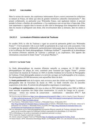 2.4.3.3 Les musées
Dans le secteur des musées, des expériences intéressantes d'open content concernant les collections
se mènent en France, de même que dans de grandes institutions culturelles internationales746
. Des
projets collaboratifs, en particulier avec Wikimédia France, sont également réalisés et peuvent
prendre la forme « d'ateliers de contribution ». Ces expériences sont ou non liées à l'open data. Elles
sont importantes à signaler dans la mesure où elles sont le témoignage d'un changement de culture
dans les musées et préfigurent sans doute, d'un investissement dans ce domaine, dans les années à
venir.
2.4.3.3.1 Le muséum d'histoire naturel de Toulouse
En octobre 2010, la ville de Toulouse a signé un accord de partenariat global avec Wikimédia
France747
. C'est la première ville à avoir établi un partenariat de ce type avec cette association. Cela
se traduit par des projets collaboratifs, particulièrement intéressants dans le domaine du traitement
et de la diffusion des fonds photographiques. Frédérique Gaillard748
, responsable de la photothèque
du muséum d’histoire naturelle de Toulouse a participé à ces expériences. Elle apporte des
informations concernant le fonds Trutat749
et le projet Pheobus750
.
2.4.3.3.1.1 Le fonds Trutat
Le fonds photographique du muséum d'histoire naturelle se compose de 15 000 clichés
photographiques sur plaque de verre, constitués pour l'essentiel par Eugène Trutat751
, premier
conservateur du muséum de Toulouse en 1865 et membre fondateur de la Société de Photographie
de Toulouse. Il était photographe amateur et a écrit des ouvrages sur la photographie et les sciences.
Ses photographies (20 000 documents) sont aujourd'hui libres de droit.
Le fonds patrimonial traite de la région, mais on trouve aussi des clichés sur l'Algérie. La première
photographie date de l'ouverture du musée en 1865. Le fonds s'enrichit avec de nouvelles
acquisitions et des dons. Il contient des photographies argentiques et numériques.
Une politique de numérisation a été mise en place en 2003 (photographies entre 2003 et 2008) et
toute nouvelle acquisition fait l'objet d'une numérisation. Le circuit de l'image est le suivant :
nettoyage – remise aux normes de conservation – numérisation – indexation IPTC752
. Les
746 Voir les sites du Rijkmuseum https://www.rijksmuseum.nl/en/search?ii=0&p=1, du Los Angeles County Museum of
Art http://collections.lacma.org/, du National Gallery of Art http://www.nga.gov/content/ngaweb/Collection.html et
du Getty Museum http://www.getty.edu/art/
747 Voir l'article « Wikimédia France à Toulouse », Wikimédia France, 19 décembre 2013
http://blog.wikimedia.fr/wikimedia-france-a-toulouse-6262 et l'article « Wikimédia France à la Novela : retour sur le
partenariat avec Toulouse », Wikimédia France, 8 octobre 2010 http://blog.wikimedia.fr/wikimedia-france-a-la-
novela-retour-sur-le-partenariat-avec-toulouse-2177
748 Les informations sur les fonds photographiques du muséum d'histoire naturelle de Toulouse, présentes dans cette
partie ont été recueillies auprès de Frédérique Gaillard, responsable de la photothèque, le 22 août 2014.
749 La bibliothèque et les archives municipales ont également participé à ce projet.
750 Le musée des Augustin a participé à ce projet
751 Article consacré à Eugène Trutat sur Wikipédia http://fr.wikipedia.org/wiki/Eug%C3%A8ne_Trutat
752 Selon l'article « IPTC Information Interchange Model » de Wikipédia, l'IPTC est « une structure et un jeu d'attributs
165
 