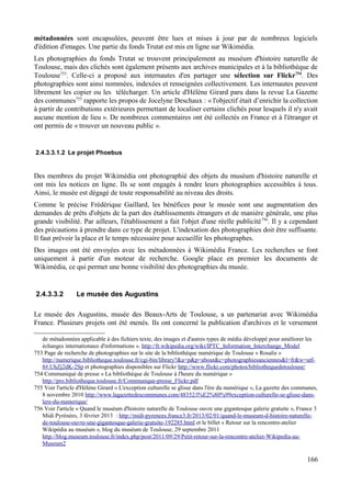 métadonnées sont encapsulées, peuvent être lues et mises à jour par de nombreux logiciels
d'édition d'images. Une partie du fonds Trutat est mis en ligne sur Wikimédia.
Les photographies du fonds Trutat se trouvent principalement au muséum d'histoire naturelle de
Toulouse, mais des clichés sont également présents aux archives municipales et à la bibliothèque de
Toulouse753
. Celle-ci a proposé aux internautes d'en partager une sélection sur Flickr754
. Des
photographies sont ainsi nommées, indexées et renseignées collectivement. Les internautes peuvent
librement les copier ou les télécharger. Un article d'Hélène Girard paru dans la revue La Gazette
des communes755
rapporte les propos de Jocelyne Deschaux : « l'objectif était d’enrichir la collection
à partir de contributions extérieures permettant de localiser certains clichés pour lesquels il n'y avait
aucune mention de lieu ». De nombreux commentaires ont été collectés en France et à l'étranger et
ont permis de « trouver un nouveau public ».
2.4.3.3.1.2 Le projet Phoebus
Des membres du projet Wikimédia ont photographié des objets du muséum d'histoire naturelle et
ont mis les notices en ligne. Ils se sont engagés à rendre leurs photographies accessibles à tous.
Ainsi, le musée est dégagé de toute responsabilité au niveau des droits.
Comme le précise Frédérique Gaillard, les bénéfices pour le musée sont une augmentation des
demandes de prêts d'objets de la part des établissements étrangers et de manière générale, une plus
grande visibilité. Par ailleurs, l'établissement a fait l'objet d'une réelle publicité756
. Il y a cependant
des précautions à prendre dans ce type de projet. L'indexation des photographies doit être suffisante.
Il faut prévoir la place et le temps nécessaire pour accueillir les photographes.
Des images ont été envoyées avec les métadonnées à Wikimédia France. Les recherches se font
uniquement à partir d'un moteur de recherche. Google place en premier les documents de
Wikimédia, ce qui permet une bonne visibilité des photographies du musée.
2.4.3.3.2 Le musée des Augustins
Le musée des Augustins, musée des Beaux-Arts de Toulouse, a un partenariat avec Wikimédia
France. Plusieurs projets ont été menés. Ils ont concerné la publication d'archives et le versement
de métadonnées applicable à des fichiers texte, des images et d'autres types de média développé pour améliorer les
échanges internationaux d'informations ». http://fr.wikipedia.org/wiki/IPTC_Information_Interchange_Model
753 Page de recherche de photographies sur le site de la bibliothèque numérique de Toulouse « Rosalis »
http://numerique.bibliotheque.toulouse.fr/cgi-bin/library?&a=p&p=about&c=photographiesanciennes&l=fr&w=utf-
8#.UhZj2dK-2Sp et photographies disponibles sur Flickr http://www.flickr.com/photos/bibliothequedetoulouse/
754 Communiqué de presse « La bibliothèque de Toulouse à l'heure du numérique »
http://pro.bibliotheque.toulouse.fr/Communique-presse_Flickr.pdf
755 Voir l'article d'Hélène Girard « L'exception culturelle se glisse dans l'ère du numérique », La gazette des communes,
8 novembre 2010 http://www.lagazettedescommunes.com/48352/l%E2%80%99exception-culturelle-se-glisse-dans-
lere-du-numerique/
756 Voir l'article « Quand le muséum d'histoire naturelle de Toulouse ouvre une gigantesque galerie gratuite », France 3
Midi Pyrénées, 3 février 2013 : http://midi-pyrenees.france3.fr/2013/02/01/quand-le-museum-d-histoire-naturelle-
de-toulouse-ouvre-une-gigantesque-galerie-gratuite-192285.html et le billet « Retour sur la rencontre-atelier
Wikipédia au muséum », blog du muséum de Toulouse, 29 septembre 2011
http://blog.museum.toulouse.fr/index.php/post/2011/09/29/Petit-retour-sur-la-rencontre-atelier-Wikipedia-au-
Museum2
166
 