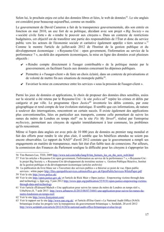 Selon lui, le prochain enjeu est celui des données libres et liées, le web de données56
. Le site anglais
est considéré pour beaucoup aujourd'hui, comme un modèle.
Le gouvernement de David Cameron a fait de la transparence gouvernementale, dès son entrée en
fonction en mai 2010, un axe fort de sa politique, décidant avec son projet « Big Society » ou
« société civile forte » de « rendre le pouvoir aux citoyens ». Dans un contexte de restrictions
budgétaires, cet objectif est de transférer une partie des responsabilités de l’État et donc du service
public vers les acteurs de l'économie sociale et caritative également appelée « tiers secteur ».57
Comme le montre l'article de juillet-août 2012 de l'Institut de la gestion publique et du
développement économique : « Royaume-Uni : open government, l'information au service de la
performance ? », au-delà des arguments économiques, la mise en ligne des données avait plusieurs
objectifs :
✔ « Rendre compte directement à l'usager contribuable » de la politique menée par le
gouvernement, en facilitant l'accès aux données concernant les dépenses publiques.
✔ Permettre à « l'usager-client » de faire un choix éclairé, dans un contexte de privatisations et
de volonté de mettre fin aux situations de monopole public58
.
✔ Favoriser la mise en concurrence entre les services « sous la pression de l'usager-client ».
Parmi les jeux de données et applications, le choix de proposer des données dites sensibles, axées
sur la sécurité a été retenu par le Royaume-Uni : le site police.uk59
repère les crimes et délits par
catégorie et par ville. Le programme Open Justice60
inventorie les délits commis, par zone
géographique et rend compte de leur évolution statistique. Il semble que ces informations, de nature
à soulever des interrogations, rencontrent un certain succès. Il existe également des applications
plus conventionnelles, liées en particulier aux transports, comme celle permettant de suivre les
rames du métro de Londres en temps réel61
ou le site Fix My Street62
, réalisé par l'entreprise
mySociety, permettant aux citoyens de signaler immédiatement à leur commune, les problèmes
qu'ils rencontrent.
Même si l'open data anglais est avec près de 10 000 jeux de données au premier rang mondial et
fait des efforts pour rendre le site plus clair, il semble que les bénéfices attendus ne soient pas
encore observables. Le rapport du NAO63
d'avril 2012 constate que le gouvernement a rempli ses
engagements en matière de transparence, mais fait état d'un faible taux de connexions. Par ailleurs,
la commission des Finances du Parlement souligne la difficulté pour les citoyens à s'approprier les
56 Tim Burners Lee, TED, 2009 http://www.ted.com/talks/lang/fr/tim_berners_lee_on_the_next_web.html
57 Voir les articles « Royaume-Uni open government, l'information au service de la performance ? », « Royaume-Uni :
le projet Big Society », « Royaume-Uni développement du troisième secteur », Gestion Publique Réactive, Institut
de la gestion publique et du développement économique (articles archivés)
58 La publication du livre blanc sur « l'ouverture des services publics » a théorisé ce point de vue. Open public
services : white paper http://files.openpublicservices.cabinetoffice.gov.uk/OpenPublicServices-WhitePaper.pdf
59 Voir le site http://www.police.uk/
60 Voir le site http://open.justice.gov.uk/ et l'article de Rick Muir « Open justice : Empowering victims through data
and technology », Ippr.org, 5 juin 2012 http://www.ippr.org/publication/55/9191/open-justice-empowering-victims-
through-data-and-technology
61 Voir l'article d'Edouard Malsch « Une application pour suivre les rames du métro de Londres en temps réel »,
UrbaNews.fr, 7 août 2013 http://www.urbanews.fr/2013/08/07/34441-une-application-pour-suivre-les-rames-du-
metro-londonien-en-temps-reel/
62 Voir le site http://www.fixmystreet.com/
63 Voir le rapport sur le site http://www.nao.org.uk/ et l'article d'Elise Garet « Le National Audit Office (NAO)
britannique évalue les progrès vers la transparence du gouvernement britannique », Serdalab, 20 avril 2012
http://www.serdalab.com/article/2012/4/20/le-national-audit-office-britannique-evalue-les-pr
17
 