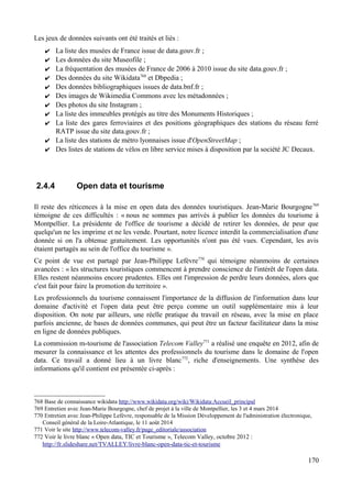 Les jeux de données suivants ont été traités et liés :
✔ La liste des musées de France issue de data.gouv.fr ;
✔ Les données du site Museofile ;
✔ La fréquentation des musées de France de 2006 à 2010 issue du site data.gouv.fr ;
✔ Des données du site Wikidata768
et Dbpedia ;
✔ Des données bibliographiques issues de data.bnf.fr ;
✔ Des images de Wikimedia Commons avec les métadonnées ;
✔ Des photos du site Instagram ;
✔ La liste des immeubles protégés au titre des Monuments Historiques ;
✔ La liste des gares ferroviaires et des positions géographiques des stations du réseau ferré
RATP issue du site data.gouv.fr ;
✔ La liste des stations de métro lyonnaises issue d'OpenStreetMap ;
✔ Des listes de stations de vélos en libre service mises à disposition par la société JC Decaux.
2.4.4 Open data et tourisme
Il reste des réticences à la mise en open data des données touristiques. Jean-Marie Bourgogne769
témoigne de ces difficultés : « nous ne sommes pas arrivés à publier les données du tourisme à
Montpellier. La présidente de l'office de tourisme a décidé de retirer les données, de peur que
quelqu'un ne les imprime et ne les vende. Pourtant, notre licence interdit la commercialisation d'une
donnée si on l'a obtenue gratuitement. Les opportunités n'ont pas été vues. Cependant, les avis
étaient partagés au sein de l'office du tourisme ».
Ce point de vue est partagé par Jean-Philippe Lefèvre770
qui témoigne néanmoins de certaines
avancées : « les structures touristiques commencent à prendre conscience de l'intérêt de l'open data.
Elles restent néanmoins encore prudentes. Elles ont l'impression de perdre leurs données, alors que
c'est fait pour faire la promotion du territoire ».
Les professionnels du tourisme connaissent l'importance de la diffusion de l'information dans leur
domaine d'activité et l'open data peut être perçu comme un outil supplémentaire mis à leur
disposition. On note par ailleurs, une réelle pratique du travail en réseau, avec la mise en place
parfois ancienne, de bases de données communes, qui peut être un facteur facilitateur dans la mise
en ligne de données publiques.
La commission m-tourisme de l'association Telecom Valley771
a réalisé une enquête en 2012, afin de
mesurer la connaissance et les attentes des professionnels du tourisme dans le domaine de l'open
data. Ce travail a donné lieu à un livre blanc772
, riche d'enseignements. Une synthèse des
informations qu'il contient est présentée ci-après :
768 Base de connaissance wikidata http://www.wikidata.org/wiki/Wikidata:Accueil_principal
769 Entretien avec Jean-Marie Bourgogne, chef de projet à la ville de Montpellier, les 3 et 4 mars 2014
770 Entretien avec Jean-Philippe Lefèvre, responsable de la Mission Développement de l'administration électronique,
Conseil général de la Loire-Atlantique, le 11 août 2014
771 Voir le site http://www.telecom-valley.fr/page_editoriale/association
772 Voir le livre blanc « Open data, TIC et Tourisme », Telecom Valley, octobre 2012 :
http://fr.slideshare.net/TVALLEY/livre-blanc-open-data-tic-et-tourisme
170
 