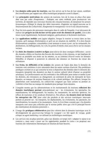 ➢ Les données utiles pour les touristes, une fois arrivés sur le lieu de leur séjour, semblent
être insuffisantes par rapport aux offres numériques proposées avant le départ ;
➢ Les principales motivations des acteurs du tourisme, lors de la mise en place d'un open
data sont par ordre d'importance : d'adopter une autre méthode pour promouvoir son
territoire, de répondre aux nouveaux besoins des citoyens/touristes, de dynamiser les acteurs
économiques, d'élargir le champ des idées innovantes, d'apporter un regard nouveau sur le
fonctionnement des collectivités, d'augmenter la transparence vis-à-vis du citoyen/touriste.
➢ Pour les trois-quarts des personnes interrogées dans le cadre de l'enquête, il est nécessaire de
réaliser des progrès au sein de leur service pour avoir des données de qualité, c'est à dire
mises à jour régulièrement, facilement intégrées, géolocalisées et facilement réutilisées.
➢ Les applications mobiles sont jugées adaptées, lorsque le touriste se trouve dans un lieu
inconnu, qu'il manque d'information et qu'il est en situation de mobilité. Il a alors besoin
d'informations complètes, consultables à tout moment et mises à jour, sur les restaurants, les
destinations, les hébergements, les vols, les points d’intérêt, mais aussi d'avis sur les réseaux
sociaux.
➢ Le choix des données à mettre en ligne peut relever de deux stratégies différentes : ouvrir
des données ciblées en fonction des besoins des touristes et des citoyens, ce qui implique de
réaliser au préalable une étude sur les attentes, ou au contraire d'ouvrir toutes les données
libérables et d'ajuster à posteriori la sélection des données en fonction du retour des
utilisateurs.
➢ Les freins, les difficultés et les craintes des acteurs de l'open data dans le domaine du
tourisme sont similaires à ceux rencontrés dans les autres secteurs d'activité. Des problèmes
juridiques existent en ce qui concerne la mise à disposition des données dans le domaine des
transports (propriété des données) ou dans le secteur culturel (droit d'auteur ou propriété
artistique). Les professionnels ont été confrontés à des difficultés pour traiter et mettre à jour
les données, des résistances au changement, un sentiment de perte du monopole de leurs
données, un manque de moyens financiers et de volonté politique. Par ailleurs, lorsque les
plateformes sont mutualisées, les collectivités craignent que leurs actions ne perdent en
visibilité et font face au manque de standards pour partager leurs données.
➢ L'enquête montre que les administrations et les institutionnels du tourisme collectent des
données touristiques portant principalement sur : les événements, les spectacles, les
manifestations, les hébergements, les musées, les monuments, les activités sportives, les
offices de tourismes et les syndicats d'initiatives. Par ailleurs, les données dont ont besoin
les entreprises des TIC pour créer des produits et des services touristiques innovants
portent en priorité sur : les transports, les déplacements, les événements, les spectacles, les
manifestations, les musées et les monuments. Ainsi, le livre blanc constate que « les données
transports sont assez peu collectées par le secteur public alors que c'est le principal besoin
des réutilisateurs de données potentiels ».
➢ L'usage des pratiques collaboratives peut être valorisé dans le domaine touristique avec le
développement du guestsourcing lorsque le voyageur « se fait agent de voyage, guide
critique ou agent marketing » en utilisant les technologies numériques.
➢ Les services mis en place peuvent, grâce aux données en temps réel « adapter le séjour à un
contexte », mais aussi « jouer sur les opportunités pendant la visite » ou proposer aux
touristes des informations thématiques en fonction de leurs besoins.
171
 